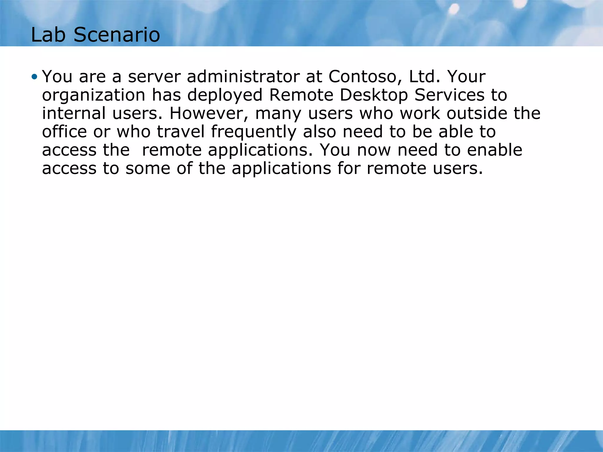 Lab Scenario You are a server administrator at Contoso, Ltd. Your organization has deployed Remote Desktop Services to internal users. However, many users who work outside the office or who travel frequently also need to be able to access the  remote applications. You now need to enable access to some of the applications for remote users.  