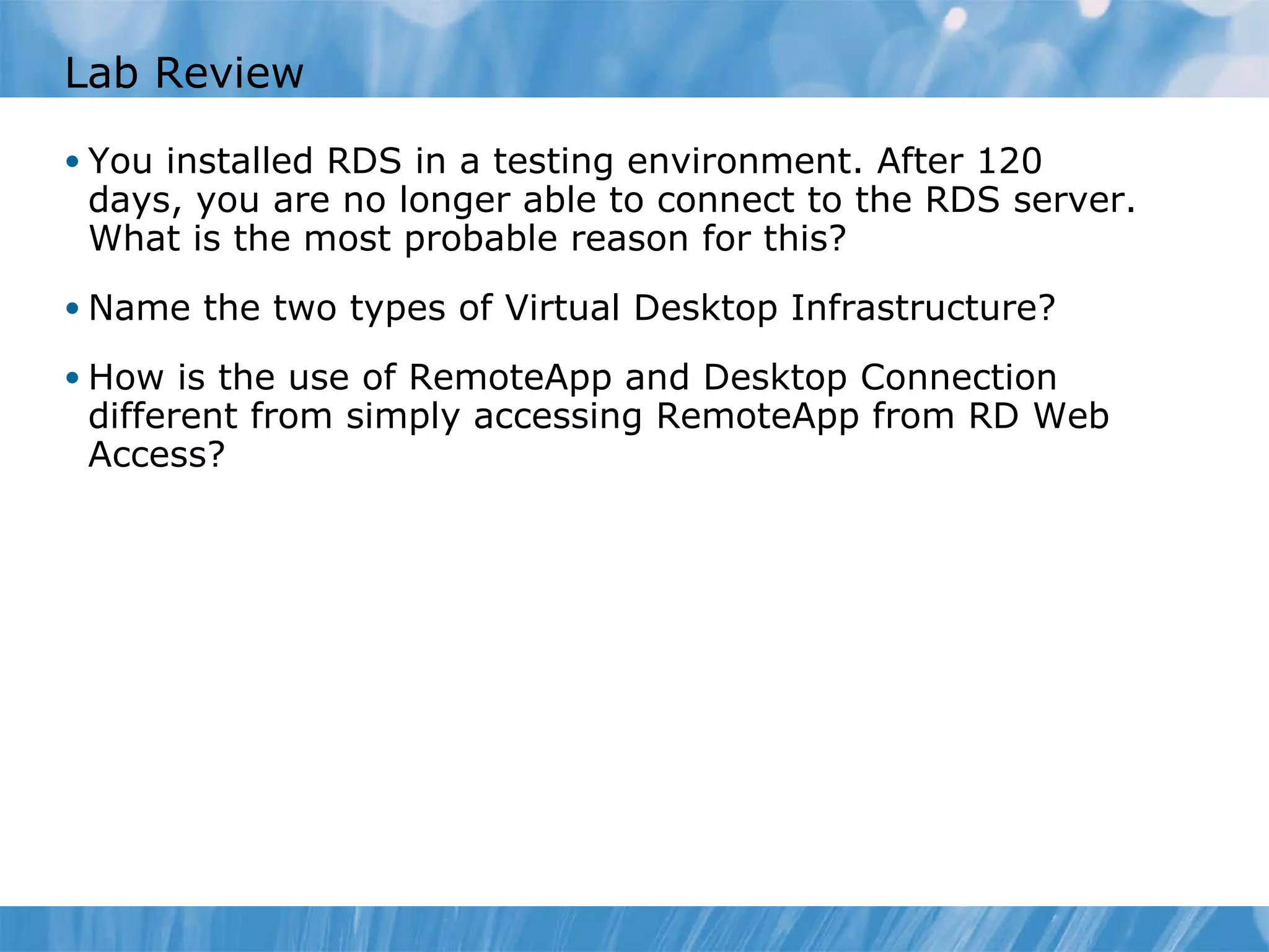 Lab Review You installed RDS in a testing environment. After 120 days, you are no longer able to connect to the RDS server. What is the most probable reason for this?  Name the two types of Virtual Desktop Infrastructure?  How is the use of RemoteApp and Desktop Connection different from simply accessing RemoteApp from RD Web Access?  