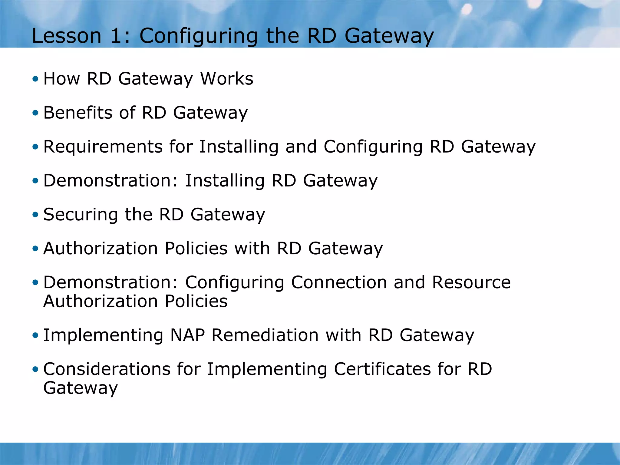 Lesson  1 : Configuring the RD Gateway  How RD Gateway Works Benefits of RD Gateway Requirements for Installing and Configuring RD Gateway Demonstration: Installing RD Gateway Securing the RD Gateway Authorization Policies with RD Gateway Demonstration: Configuring Connection and Resource Authorization Policies Implementing NAP Remediation with RD Gateway Considerations for Implementing Certificates for RD Gateway 