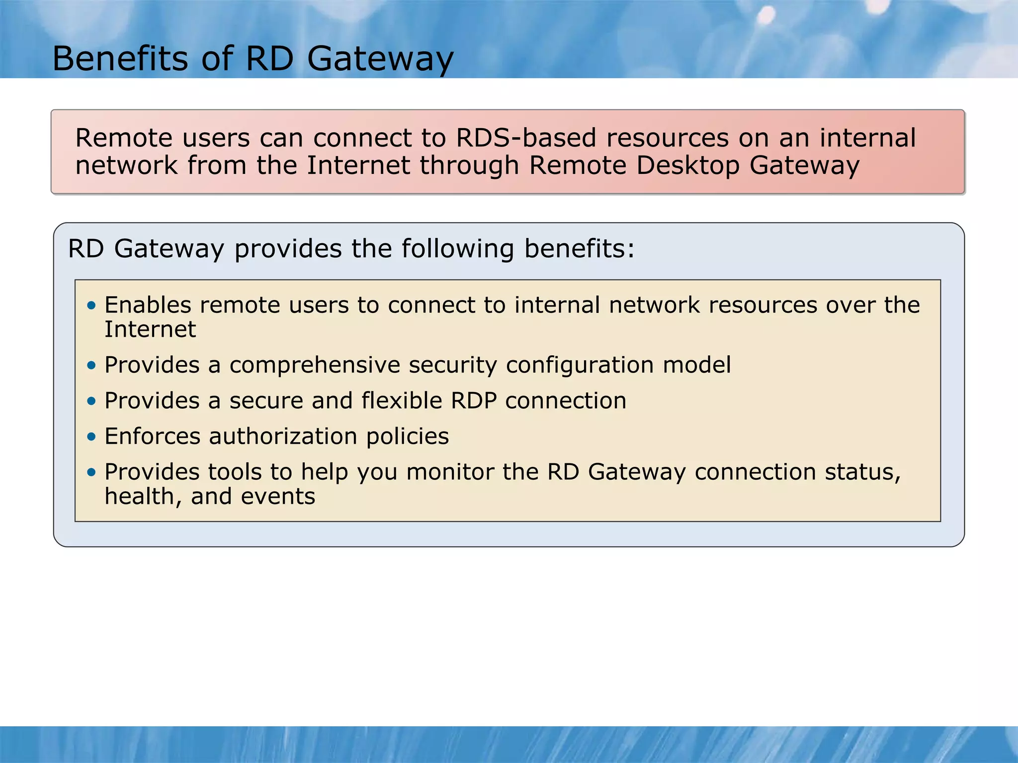 Benefits of RD Gateway RD Gateway provides the following benefits: Enables remote users to connect to internal network resources over the Internet Provides a comprehensive security configuration model Provides a secure and flexible RDP connection Enforces authorization policies Provides tools to help you monitor the RD Gateway connection status, health, and events Remote users can connect to RDS-based resources on an internal network from the Internet through Remote Desktop Gateway 