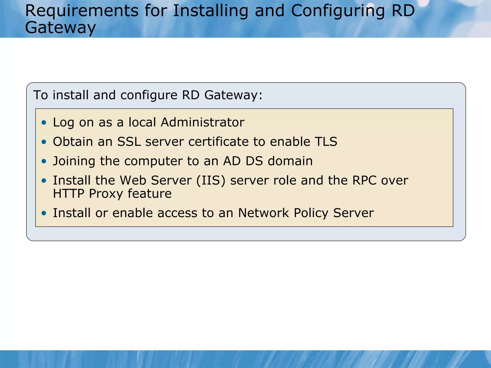 Requirements for Installing and Configuring RD Gateway To install and configure RD Gateway: Log on as a local Administrator Obtain an SSL server certificate to enable TLS Joining the computer to an AD DS domain Install the Web Server (IIS) server role and the RPC over HTTP Proxy feature Install or enable access to an Network Policy Server 