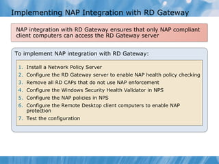 Implementing NAP Integration with RD Gateway To implement NAP integration with RD Gateway: Install a Network Policy Server Configure the RD Gateway server to enable NAP health policy checking Remove all RD CAPs that do not use NAP enforcement Configure the Windows Security Health Validator in NPS Configure the NAP policies in NPS Configure the Remote Desktop client computers to enable NAP protection  Test the configuration NAP integration with RD Gateway ensures that only NAP compliant client computers can access the RD Gateway server 