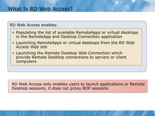 What Is RD Web Access? RD Web Access enables: Populating the list of available RemoteApps or virtual desktops in the RemoteApp and Desktop Connection application  Launching RemoteApps or virtual desktops from the RD Web Access Web site Launching the Remote Desktop Web Connection which provide Remote Desktop connections to servers or client  computers RD Web Access only enables users to launch applications or Remote Desktop sessions, it does not proxy RDP sessions 