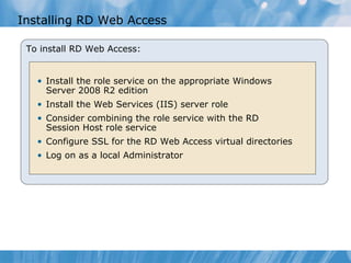 Installing RD Web Access To install RD Web Access: Install the role service on the appropriate Windows Server 2008 R2 edition Install the Web Services (IIS) server role Consider combining the role service with the RD Session Host role service Configure SSL for the RD Web Access virtual directories Log on as a local Administrator 