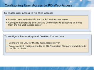 Configuring User Access to RD Web Access  To enable user access to RD Web Access: Provide users with the URL for the RD Web Access server Configure RemoteApp and Desktop Connections to subscribe to a feed from the RD Web Access server To configure RemoteApp and Desktop Connections: Configure the URL for the RD Web Access server Create a client configuration file in RD Connection Manager and distribute the file to clients 