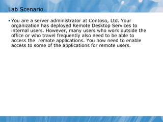 Lab Scenario You are a server administrator at Contoso, Ltd. Your organization has deployed Remote Desktop Services to internal users. However, many users who work outside the office or who travel frequently also need to be able to access the  remote applications. You now need to enable access to some of the applications for remote users.  