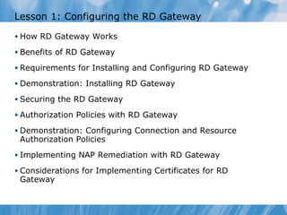 Lesson  1 : Configuring the RD Gateway  How RD Gateway Works Benefits of RD Gateway Requirements for Installing and Configuring RD Gateway Demonstration: Installing RD Gateway Securing the RD Gateway Authorization Policies with RD Gateway Demonstration: Configuring Connection and Resource Authorization Policies Implementing NAP Remediation with RD Gateway Considerations for Implementing Certificates for RD Gateway 