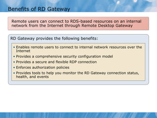Benefits of RD Gateway RD Gateway provides the following benefits: Enables remote users to connect to internal network resources over the Internet Provides a comprehensive security configuration model Provides a secure and flexible RDP connection Enforces authorization policies Provides tools to help you monitor the RD Gateway connection status, health, and events Remote users can connect to RDS-based resources on an internal network from the Internet through Remote Desktop Gateway 