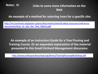 http://mo.laschools.org/green-spaces/documents/view/funding-resources/reference-
documents/How_to_Use_the_Tree_Matrix.pdf
http://www.carthaycenterschool.org/forms/TrainingPruningWorkShop.pdf
Notes: IV
An example of a method for selecting trees for a specific site:
An example of an Instructors Guide for a Tree Pruning and
Training Course. Or an expanded explanation of the material
presented in this Small Orchard Management discussion.
Links to some more information on the
Web
 