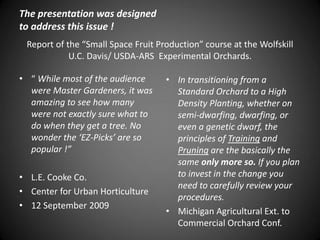 Report of the “Small Space Fruit Production” course at the Wolfskill
U.C. Davis/ USDA-ARS Experimental Orchards.
• “ While most of the audience
were Master Gardeners, it was
amazing to see how many
were not exactly sure what to
do when they get a tree. No
wonder the ‘EZ-Picks’ are so
popular !”
• L.E. Cooke Co.
• Center for Urban Horticulture
• 12 September 2009
• In transitioning from a
Standard Orchard to a High
Density Planting, whether on
semi-dwarfing, dwarfing, or
even a genetic dwarf, the
principles of Training and
Pruning are the basically the
same only more so. If you plan
to invest in the change you
need to carefully review your
procedures.
• Michigan Agricultural Ext. to
Commercial Orchard Conf.
The presentation was designed
to address this issue !
 