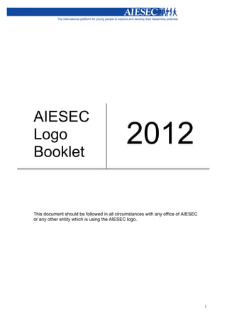  




       AIESEC
       Logo
       Booklet
                                                   2012

       This document should be followed in all circumstances with any office of AIESEC
       or any other entity which is using the AIESEC logo.
       	
  




                                                                                         1
 