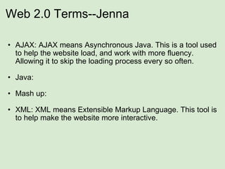 Web 2.0 Terms--Jenna AJAX: AJAX means Asynchronous Java. This is a tool used to help the website load, and work with more fluency. Allowing it to skip the loading process every so often.              Java:    Mash up: XML: XML means Extensible Markup Language. This tool is to help make the website more interactive.  