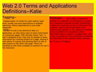 Web 2.0 Terms and Applications Definitions--Katie Tagging--    Categorization of content by users adding "tags" short, usually one-word descriptions to facilitate searching, without dependence on pre-made categories.   Wiki-- A wiki is the definitive Web 2.0 application, as wikis allow users to share information on community pages. Wiki literally means "fast." A wiki is designed to be a fast way for people to share information by creating content on a page, sharing it with others in a group and allowing them to edit or add content on the same wiki page. There are hundreds of wiki hosts available to teachers for use in the classroom. Podcast--    Like a blog, a classroom podcast is a collection of comments on a topic, but a classroom podcast is audio commentary. A classroom podcast can be an instrument that a teacher uses to share information with students and parents, or the classroom podcast can be a platform for students to share information about a lesson or assignment. Like a blog, a podcast can be syndicated so listeners can subscribe to the podcast using a service like iTunes or PodBean.             