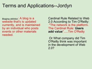 Terms and Applications--Jordyn Blogging--definition : A blog is a website that's is updated currently, and is maintained by an individual who posts events or other materials needed. Cardinal Rule Related to Web 2.0 According to Tim O'Reilly:   "The network is the platform. The Cardinal Rule:  Users add   value ".....Tim O'Reilly     Or What company did Tim O'Reilly think was important in the development of Web 2.0? 