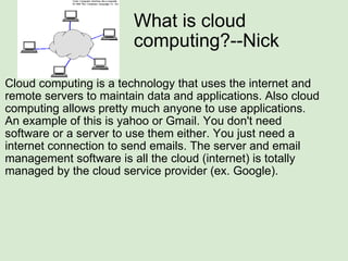 What is cloud computing?--Nick Cloud computing is a technology that uses the internet and remote servers to maintain data and applications. Also cloud computing allows pretty much anyone to use applications. An example of this is yahoo or Gmail. You don't need software or a server to use them either. You just need a internet connection to send emails. The server and email management software is all the cloud (internet) is totally managed by the cloud service provider (ex. Google). 