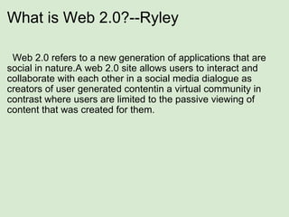 What is Web 2.0?--Ryley    Web 2.0 refers to a new generation of applications that are social in nature.A web 2.0 site allows users to interact and collaborate with each other in a social media dialogue as creators of user generated contentin a virtual community in contrast where users are limited to the passive viewing of content that was created for them. 