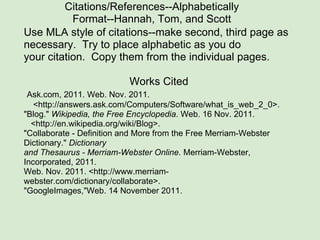 Citations/References--Alphabetically Format--Hannah, Tom, and Scott          Use MLA style of citations--make second, third page as necessary.  Try to place alphabetic as you do your citation.  Copy them from the individual pages.   Works Cited   Ask.com, 2011. Web. Nov. 2011.      <http://answers.ask.com/Computers/Software/what_is_web_2_0>. "Blog."  Wikipedia, the Free Encyclopedia . Web. 16 Nov. 2011.     <http://en.wikipedia.org/wiki/Blog>.  "Collaborate - Definition and More from the Free Merriam-Webster Dictionary."  Dictionary and Thesaurus - Merriam-Webster Online . Merriam-Webster, Incorporated, 2011. Web. Nov. 2011. <http://www.merriam-webster.com/dictionary/collaborate>.  "GoogleImages,"Web. 14 November 2011. 