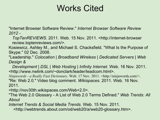 Works Cited "Internet Browser Software Review."  Internet Browser Software Review 2012 -     TopTenREVIEWS . 2011. Web. 15 Nov. 2011. <http://internet-browser     review.toptenreviews.com/>. Kosiewicz, Ashley M., and Michael S. Chacksfield. "What Is the Purpose of Skype." 02 Dec. 2008.  "Leadership."  Colocation | Broadband Wireless | Dedicated Servers | Web Design &    Development | DSL | Web Hosting | Infinity Internet . Web. 16 Nov. 2011. <http://www.nwlink.com/~donclark/leader/leadcom.html>.  Ninjawords - a Really Fast Dictionary . Web. 17 Nov. 2011. <http://ninjawords.com/>. "Re: Web 2.0." Video blog comment.  Wikispaces . 2011. Web. 16 Nov. 2011. <http://nov30th.wikispaces.com/Web+2.0>. "The Web 2.0 Glossary - A List of Web 2.0 Terms Defined."  Web Trends: All About Internet Trends & Social Media Trends . Web. 15 Nov. 2011.      <http://webtrends.about.com/od/web20/a/web20-glossary.htm>.  