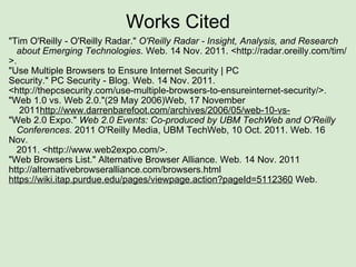 Works Cited "Tim O'Reilly - O'Reilly Radar."  O'Reilly Radar - Insight, Analysis, and Research     about Emerging Technologies . Web. 14 Nov. 2011. <http://radar.oreilly.com/tim/>.  "Use Multiple Browsers to Ensure Internet Security | PC     Security." PC Security - Blog. Web. 14 Nov. 2011. <http://thepcsecurity.com/use-multiple-browsers-to-ensureinternet-security/>. "Web 1.0 vs. Web 2.0."(29 May 2006)Web, 17 November        2011 http://www.darrenbarefoot.com/archives/2006/05/web-10-vs- "Web 2.0 Expo."  Web 2.0 Events: Co-produced by UBM TechWeb and O'Reilly     Conferences . 2011 O'Reilly Media, UBM TechWeb, 10 Oct. 2011. Web. 16 Nov.     2011. <http://www.web2expo.com/>. "Web Browsers List." Alternative Browser Alliance. Web. 14 Nov. 2011 http://alternativebrowseralliance.com/browsers.html   https://wiki.itap.purdue.edu/pages/viewpage.action?pageId=5112360  Web.   