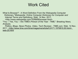 Work Cited  What Is Browser? - A Word Definition From the Webopedia Computer    Dictionary." Webopedia: Online Computer Dictionary for Computer and     Internet Terms and Definitions . Web. 14 Nov. 2011.     <http://www.webopedia.com/TERM/B/browser.html>.    "You -- Yes, You -- Are TIME's Person of the Year - TIME."  Breaking News, Analysis,     Politics, Blogs, News Photos, Video, Tech Reviews - TIME.com . Web. 14 Nov. 2011.  <http://www.time.com/time/magazine/article/0,9171,1570810,00.html>.  web-20.html 