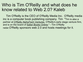 Who is Tim O'Reilly and what does he know related to Web 2.0? Kaleb      Tim O'Reilly is the CEO of O'Reilly Media Inc.  O'Reilly media inc is a computer book publishing company. Tim  " Tim is also a partner at  O'Reilly AlphaTech Ventures , O'Reilly's early stage venture firm, and is on the board of  Safari Books Online ." - Tim O'Reilly radar. O'Reilly sponsors web 2.0 and hosts meetings for it. 