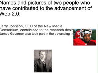 Names and pictures of two people who have contributed to the advancement of Web 2.0:                                                                                                                                                                                                                Larry Johnson, CEO of the New Media Consortium,  contributed  to the research design James Governor also took part in the advancing in Web 2.0                                                                
