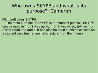 Who owns SKYPE and what is its purpose?  Cameron Microsoft owns SKYPE.      The main purpose of SKYPE is to "connect people". SKYPE can be used in 1 or 2 way audio, 1 or 2 way video, text, or 1 or 2 way video and audio. It can also be used in online classes so a student may hear a teacher's lecture from their house.  
