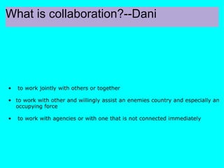 What is collaboration?--Dani   to work jointly with others or together  to work with other and willingly assist an enemies country and especially an occupying force   to work with agencies or with one that is not connected immediately       