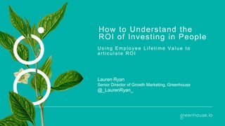 How to Understand the
ROI of Investing in People
U s ing Employee Lifetime Value to
artic ulate ROI
Lauren Ryan
Senior Director of Growth Marketing, Greenhouse
@_LaurenRyan_
 