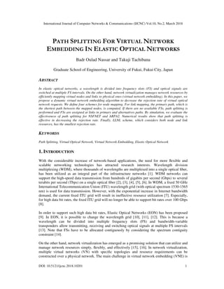 International Journal of Computer Networks & Communications (IJCNC) Vol.10, No.2, March 2018
DOI: 10.5121/ijcnc.2018.10201 1
PATH SPLITTING FOR VIRTUAL NETWORK
EMBEDDING IN ELASTIC OPTICAL NETWORKS
Badr Oulad Nassar and Takuji Tachibana
Graduate School of Engineering, University of Fukui, Fukui City, Japan
ABSTRACT
In elastic optical networks, a wavelength is divided into frequency slots (FS) and optical signals are
switched at multiple FS intervals. On the other hand, network virtualization manages network resources by
efficiently mapping virtual nodes and links to physical ones (virtual network embedding). In this paper, we
propose a dynamic virtual network embedding algorithm to decrease the rejection rate of virtual optical
network requests. We deﬁne four schemes for node mapping. For link mapping, the primary path, which is
the shortest path between the mapped nodes, is computed. If there are no available FSs, path splitting is
performed and FSs are assigned at links in primary and alternatives paths. By simulation, we evaluate the
effectiveness of path splitting for NSFNET and ARPA2. Numerical results show that path splitting is
effective in decreasing the rejection rate. Finally, LLNL scheme, which considers both node and link
resources, has the smallest rejection rate.
KEYWORDS
Path Splitting, Virtual Optical Network, Virtual Network Embedding, Elastic Optical Network
1. INTRODUCTION
With the considerable increase of network-based applications, the need for more ﬂexible and
scalable networking technologies has attracted research interests. Wavelength division
multiplexing (WDM), where thousands of wavelengths are multiplexed into a single optical ﬁber,
has been utilized as an integral part of the infrastructure networks [1]. WDM networks can
support the high-speed data transmission from hundreds of gigabits per second (Gbps) to several
terabits per second (Tbps) on a single optical ﬁber [2], [3], [4], [5], [6]. In WDM, a ﬁxed 50 GHz
International Telecommunication Union (ITU) wavelength grid (with optical spectrum 1530-1565
nm) is used for data transmission. However, with the exponential increase in Internet bandwidth
demand, the current ﬁxed ITU grid will result in ineffective resource utilization [7]. Especially,
for high data bit rates, the ﬁxed ITU grid will no longer be able to support bit rates over 100 Gbps
[8].
In order to support such high data bit rates, Elastic Optical Networks (EON) has been proposed
[9]. In EON, it is possible to change the wavelength grid [10], [11], [12]. This is because a
wavelength can be divided into multiple frequency slots (FS) and bandwidth-variable
transponders allow transmitting, receiving and switching optical signals at multiple FS intervals
[13]. Note that FSs have to be allocated contiguously by considering the spectrum contiguity
constraint [14].
On the other hand, network virtualization has emerged as a promising solution that can utilize and
manage network resources simply, ﬂexibly, and effectively [15], [16]. In network virtualization,
multiple virtual networks (VN) with speciﬁc topologies and resource requirements can be
constructed over a physical network. The main challenge in virtual network embedding (VNE) is
 