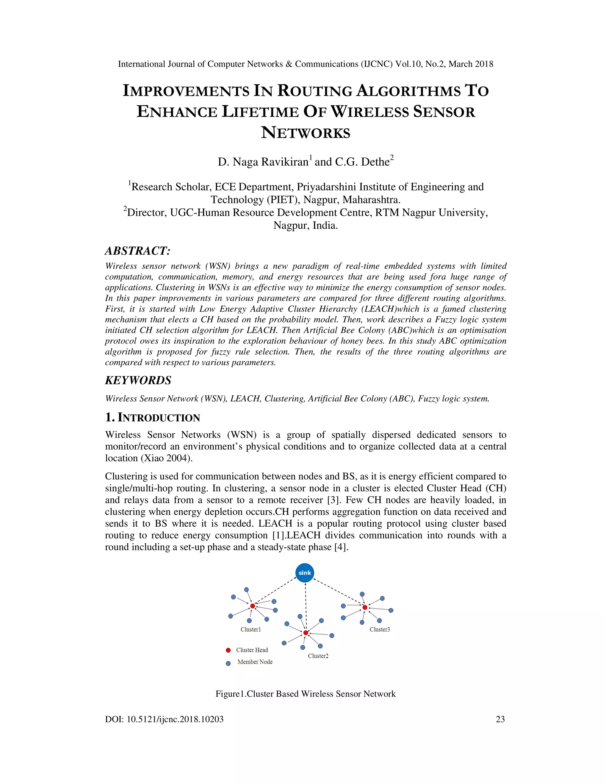 International Journal of Computer Networks & Communications (IJCNC) Vol.10, No.2, March 2018 DOI: 10.5121/ijcnc.2018.10203 23 IMPROVEMENTS IN ROUTING ALGORITHMS TO ENHANCE LIFETIME OF WIRELESS SENSOR NETWORKS D. Naga Ravikiran1 and C.G. Dethe2 1 Research Scholar, ECE Department, Priyadarshini Institute of Engineering and Technology (PIET), Nagpur, Maharashtra. 2 Director, UGC-Human Resource Development Centre, RTM Nagpur University, Nagpur, India. ABSTRACT: Wireless sensor network (WSN) brings a new paradigm of real-time embedded systems with limited computation, communication, memory, and energy resources that are being used fora huge range of applications. Clustering in WSNs is an effective way to minimize the energy consumption of sensor nodes. In this paper improvements in various parameters are compared for three different routing algorithms. First, it is started with Low Energy Adaptive Cluster Hierarchy (LEACH)which is a famed clustering mechanism that elects a CH based on the probability model. Then, work describes a Fuzzy logic system initiated CH selection algorithm for LEACH. Then Artificial Bee Colony (ABC)which is an optimisation protocol owes its inspiration to the exploration behaviour of honey bees. In this study ABC optimization algorithm is proposed for fuzzy rule selection. Then, the results of the three routing algorithms are compared with respect to various parameters. KEYWORDS Wireless Sensor Network (WSN), LEACH, Clustering, Artificial Bee Colony (ABC), Fuzzy logic system. 1. INTRODUCTION Wireless Sensor Networks (WSN) is a group of spatially dispersed dedicated sensors to monitor/record an environment’s physical conditions and to organize collected data at a central location (Xiao 2004). Clustering is used for communication between nodes and BS, as it is energy efficient compared to single/multi-hop routing. In clustering, a sensor node in a cluster is elected Cluster Head (CH) and relays data from a sensor to a remote receiver [3]. Few CH nodes are heavily loaded, in clustering when energy depletion occurs.CH performs aggregation function on data received and sends it to BS where it is needed. LEACH is a popular routing protocol using cluster based routing to reduce energy consumption [1].LEACH divides communication into rounds with a round including a set-up phase and a steady-state phase [4]. Figure1.Cluster Based Wireless Sensor Network 