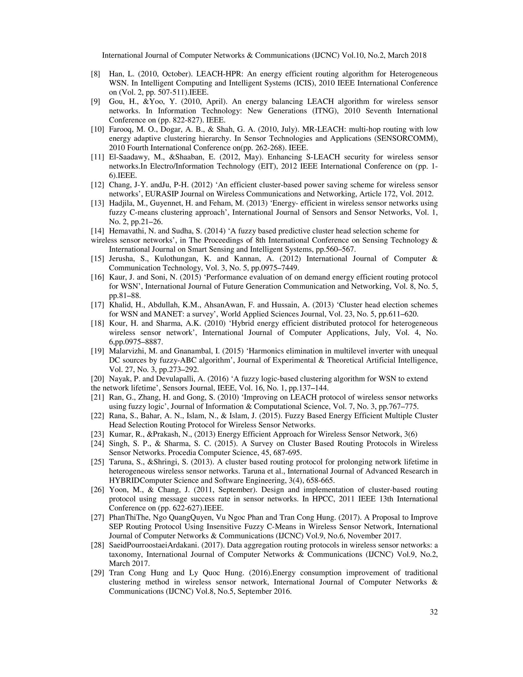 International Journal of Computer Networks & Communications (IJCNC) Vol.10, No.2, March 2018 32 [8] Han, L. (2010, October). LEACH-HPR: An energy efficient routing algorithm for Heterogeneous WSN. In Intelligent Computing and Intelligent Systems (ICIS), 2010 IEEE International Conference on (Vol. 2, pp. 507-511).IEEE. [9] Gou, H., &Yoo, Y. (2010, April). An energy balancing LEACH algorithm for wireless sensor networks. In Information Technology: New Generations (ITNG), 2010 Seventh International Conference on (pp. 822-827). IEEE. [10] Farooq, M. O., Dogar, A. B., & Shah, G. A. (2010, July). MR-LEACH: multi-hop routing with low energy adaptive clustering hierarchy. In Sensor Technologies and Applications (SENSORCOMM), 2010 Fourth International Conference on(pp. 262-268). IEEE. [11] El-Saadawy, M., &Shaaban, E. (2012, May). Enhancing S-LEACH security for wireless sensor networks.In Electro/Information Technology (EIT), 2012 IEEE International Conference on (pp. 1- 6).IEEE. [12] Chang, J-Y. andJu, P-H. (2012) ‘An efficient cluster-based power saving scheme for wireless sensor networks’, EURASIP Journal on Wireless Communications and Networking, Article 172, Vol. 2012. [13] Hadjila, M., Guyennet, H. and Feham, M. (2013) ‘Energy- efficient in wireless sensor networks using fuzzy C-means clustering approach’, International Journal of Sensors and Sensor Networks, Vol. 1, No. 2, pp.21–26. [14] Hemavathi, N. and Sudha, S. (2014) ‘A fuzzy based predictive cluster head selection scheme for wireless sensor networks’, in The Proceedings of 8th International Conference on Sensing Technology & International Journal on Smart Sensing and Intelligent Systems, pp.560–567. [15] Jerusha, S., Kulothungan, K. and Kannan, A. (2012) International Journal of Computer & Communication Technology, Vol. 3, No. 5, pp.0975–7449. [16] Kaur, J. and Soni, N. (2015) ‘Performance evaluation of on demand energy efficient routing protocol for WSN’, International Journal of Future Generation Communication and Networking, Vol. 8, No. 5, pp.81–88. [17] Khalid, H., Abdullah, K.M., AhsanAwan, F. and Hussain, A. (2013) ‘Cluster head election schemes for WSN and MANET: a survey’, World Applied Sciences Journal, Vol. 23, No. 5, pp.611–620. [18] Kour, H. and Sharma, A.K. (2010) ‘Hybrid energy efficient distributed protocol for heterogeneous wireless sensor network’, International Journal of Computer Applications, July, Vol. 4, No. 6,pp.0975–8887. [19] Malarvizhi, M. and Gnanambal, I. (2015) ‘Harmonics elimination in multilevel inverter with unequal DC sources by fuzzy-ABC algorithm’, Journal of Experimental & Theoretical Artificial Intelligence, Vol. 27, No. 3, pp.273–292. [20] Nayak, P. and Devulapalli, A. (2016) ‘A fuzzy logic-based clustering algorithm for WSN to extend the network lifetime’, Sensors Journal, IEEE, Vol. 16, No. 1, pp.137–144. [21] Ran, G., Zhang, H. and Gong, S. (2010) ‘Improving on LEACH protocol of wireless sensor networks using fuzzy logic’, Journal of Information & Computational Science, Vol. 7, No. 3, pp.767–775. [22] Rana, S., Bahar, A. N., Islam, N., & Islam, J. (2015). Fuzzy Based Energy Efficient Multiple Cluster Head Selection Routing Protocol for Wireless Sensor Networks. [23] Kumar, R., &Prakash, N., (2013) Energy Efficient Approach for Wireless Sensor Network, 3(6) [24] Singh, S. P., & Sharma, S. C. (2015). A Survey on Cluster Based Routing Protocols in Wireless Sensor Networks. Procedia Computer Science, 45, 687-695. [25] Taruna, S., &Shringi, S. (2013). A cluster based routing protocol for prolonging network lifetime in heterogeneous wireless sensor networks. Taruna et al., International Journal of Advanced Research in HYBRIDComputer Science and Software Engineering, 3(4), 658-665. [26] Yoon, M., & Chang, J. (2011, September). Design and implementation of cluster-based routing protocol using message success rate in sensor networks. In HPCC, 2011 IEEE 13th International Conference on (pp. 622-627).IEEE. [27] PhanThiThe, Ngo QuangQuyen, Vu Ngoc Phan and Tran Cong Hung. (2017). A Proposal to Improve SEP Routing Protocol Using Insensitive Fuzzy C-Means in Wireless Sensor Network, International Journal of Computer Networks & Communications (IJCNC) Vol.9, No.6, November 2017. [28] SaeidPourroostaeiArdakani. (2017). Data aggregation routing protocols in wireless sensor networks: a taxonomy, International Journal of Computer Networks & Communications (IJCNC) Vol.9, No.2, March 2017. [29] Tran Cong Hung and Ly Quoc Hung. (2016).Energy consumption improvement of traditional clustering method in wireless sensor network, International Journal of Computer Networks & Communications (IJCNC) Vol.8, No.5, September 2016. 