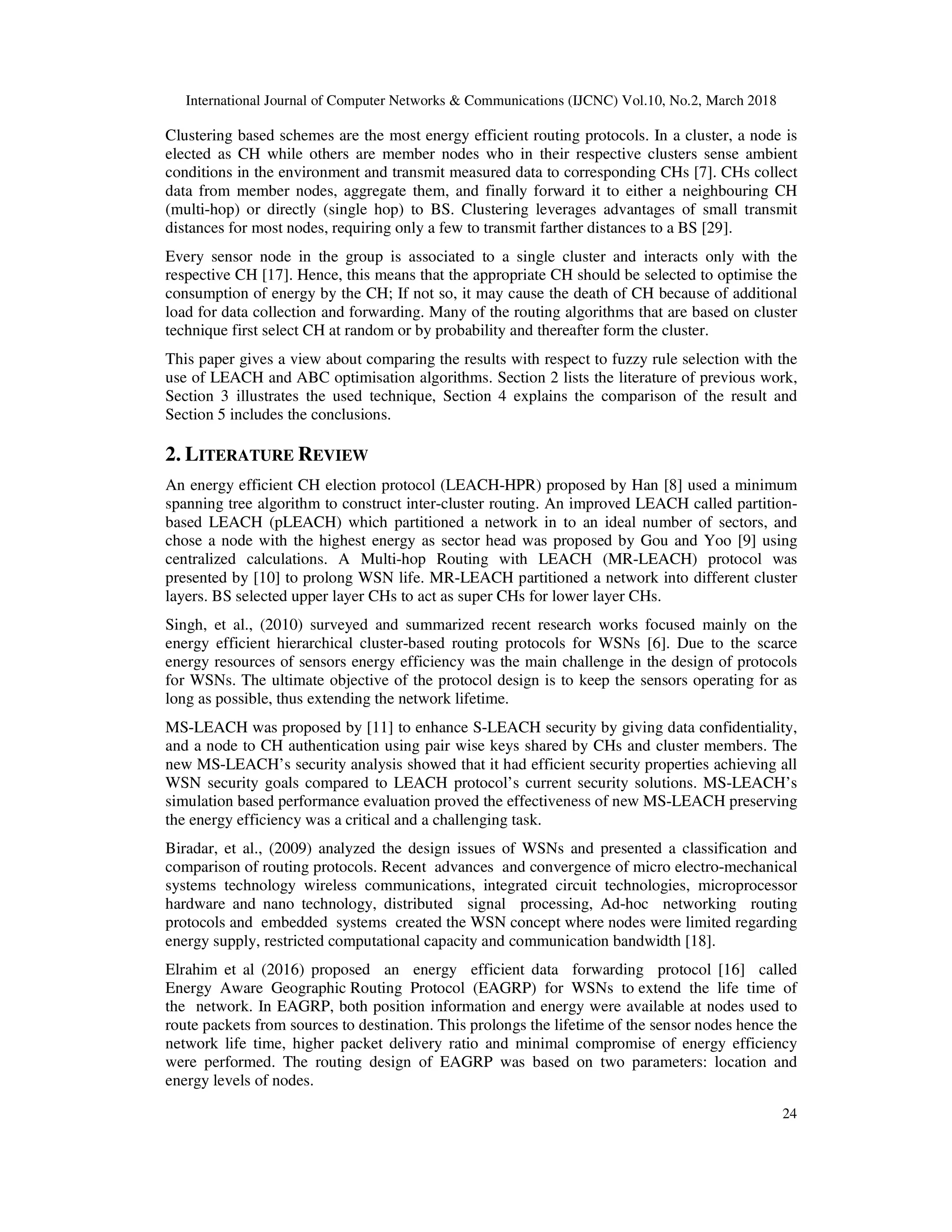 International Journal of Computer Networks & Communications (IJCNC) Vol.10, No.2, March 2018 24 Clustering based schemes are the most energy efficient routing protocols. In a cluster, a node is elected as CH while others are member nodes who in their respective clusters sense ambient conditions in the environment and transmit measured data to corresponding CHs [7]. CHs collect data from member nodes, aggregate them, and finally forward it to either a neighbouring CH (multi-hop) or directly (single hop) to BS. Clustering leverages advantages of small transmit distances for most nodes, requiring only a few to transmit farther distances to a BS [29]. Every sensor node in the group is associated to a single cluster and interacts only with the respective CH [17]. Hence, this means that the appropriate CH should be selected to optimise the consumption of energy by the CH; If not so, it may cause the death of CH because of additional load for data collection and forwarding. Many of the routing algorithms that are based on cluster technique first select CH at random or by probability and thereafter form the cluster. This paper gives a view about comparing the results with respect to fuzzy rule selection with the use of LEACH and ABC optimisation algorithms. Section 2 lists the literature of previous work, Section 3 illustrates the used technique, Section 4 explains the comparison of the result and Section 5 includes the conclusions. 2. LITERATURE REVIEW An energy efficient CH election protocol (LEACH-HPR) proposed by Han [8] used a minimum spanning tree algorithm to construct inter-cluster routing. An improved LEACH called partition- based LEACH (pLEACH) which partitioned a network in to an ideal number of sectors, and chose a node with the highest energy as sector head was proposed by Gou and Yoo [9] using centralized calculations. A Multi-hop Routing with LEACH (MR-LEACH) protocol was presented by [10] to prolong WSN life. MR-LEACH partitioned a network into different cluster layers. BS selected upper layer CHs to act as super CHs for lower layer CHs. Singh, et al., (2010) surveyed and summarized recent research works focused mainly on the energy efficient hierarchical cluster-based routing protocols for WSNs [6]. Due to the scarce energy resources of sensors energy efficiency was the main challenge in the design of protocols for WSNs. The ultimate objective of the protocol design is to keep the sensors operating for as long as possible, thus extending the network lifetime. MS-LEACH was proposed by [11] to enhance S-LEACH security by giving data confidentiality, and a node to CH authentication using pair wise keys shared by CHs and cluster members. The new MS-LEACH’s security analysis showed that it had efficient security properties achieving all WSN security goals compared to LEACH protocol’s current security solutions. MS-LEACH’s simulation based performance evaluation proved the effectiveness of new MS-LEACH preserving the energy efficiency was a critical and a challenging task. Biradar, et al., (2009) analyzed the design issues of WSNs and presented a classification and comparison of routing protocols. Recent advances and convergence of micro electro-mechanical systems technology wireless communications, integrated circuit technologies, microprocessor hardware and nano technology, distributed signal processing, Ad-hoc networking routing protocols and embedded systems created the WSN concept where nodes were limited regarding energy supply, restricted computational capacity and communication bandwidth [18]. Elrahim et al (2016) proposed an energy efficient data forwarding protocol [16] called Energy Aware Geographic Routing Protocol (EAGRP) for WSNs to extend the life time of the network. In EAGRP, both position information and energy were available at nodes used to route packets from sources to destination. This prolongs the lifetime of the sensor nodes hence the network life time, higher packet delivery ratio and minimal compromise of energy efficiency were performed. The routing design of EAGRP was based on two parameters: location and energy levels of nodes. 
