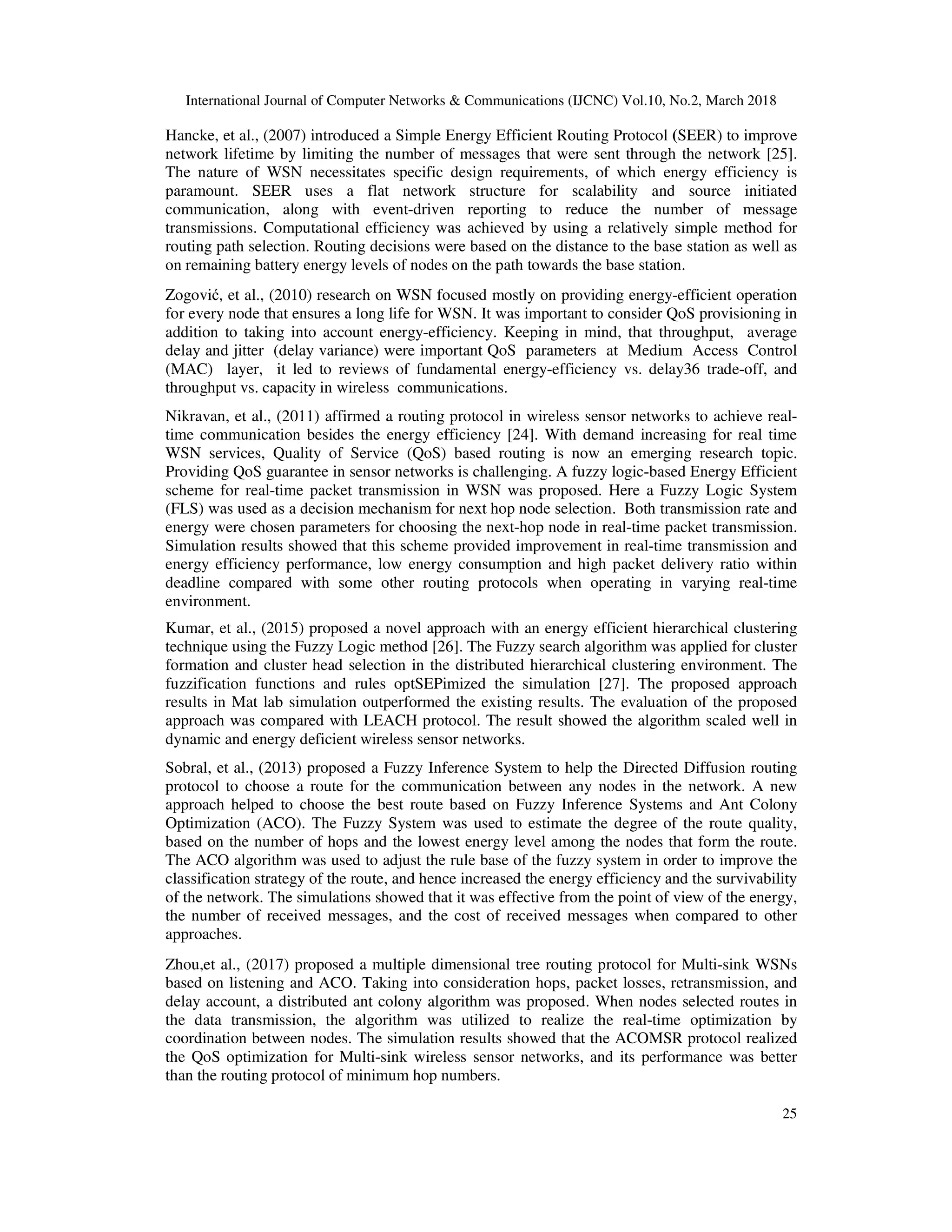 International Journal of Computer Networks & Communications (IJCNC) Vol.10, No.2, March 2018 25 Hancke, et al., (2007) introduced a Simple Energy Efficient Routing Protocol (SEER) to improve network lifetime by limiting the number of messages that were sent through the network [25]. The nature of WSN necessitates specific design requirements, of which energy efficiency is paramount. SEER uses a flat network structure for scalability and source initiated communication, along with event-driven reporting to reduce the number of message transmissions. Computational efficiency was achieved by using a relatively simple method for routing path selection. Routing decisions were based on the distance to the base station as well as on remaining battery energy levels of nodes on the path towards the base station. Zogović, et al., (2010) research on WSN focused mostly on providing energy-efficient operation for every node that ensures a long life for WSN. It was important to consider QoS provisioning in addition to taking into account energy-efficiency. Keeping in mind, that throughput, average delay and jitter (delay variance) were important QoS parameters at Medium Access Control (MAC) layer, it led to reviews of fundamental energy-efficiency vs. delay36 trade-off, and throughput vs. capacity in wireless communications. Nikravan, et al., (2011) affirmed a routing protocol in wireless sensor networks to achieve real- time communication besides the energy efficiency [24]. With demand increasing for real time WSN services, Quality of Service (QoS) based routing is now an emerging research topic. Providing QoS guarantee in sensor networks is challenging. A fuzzy logic-based Energy Efficient scheme for real-time packet transmission in WSN was proposed. Here a Fuzzy Logic System (FLS) was used as a decision mechanism for next hop node selection. Both transmission rate and energy were chosen parameters for choosing the next-hop node in real-time packet transmission. Simulation results showed that this scheme provided improvement in real-time transmission and energy efficiency performance, low energy consumption and high packet delivery ratio within deadline compared with some other routing protocols when operating in varying real-time environment. Kumar, et al., (2015) proposed a novel approach with an energy efficient hierarchical clustering technique using the Fuzzy Logic method [26]. The Fuzzy search algorithm was applied for cluster formation and cluster head selection in the distributed hierarchical clustering environment. The fuzzification functions and rules optSEPimized the simulation [27]. The proposed approach results in Mat lab simulation outperformed the existing results. The evaluation of the proposed approach was compared with LEACH protocol. The result showed the algorithm scaled well in dynamic and energy deficient wireless sensor networks. Sobral, et al., (2013) proposed a Fuzzy Inference System to help the Directed Diffusion routing protocol to choose a route for the communication between any nodes in the network. A new approach helped to choose the best route based on Fuzzy Inference Systems and Ant Colony Optimization (ACO). The Fuzzy System was used to estimate the degree of the route quality, based on the number of hops and the lowest energy level among the nodes that form the route. The ACO algorithm was used to adjust the rule base of the fuzzy system in order to improve the classification strategy of the route, and hence increased the energy efficiency and the survivability of the network. The simulations showed that it was effective from the point of view of the energy, the number of received messages, and the cost of received messages when compared to other approaches. Zhou,et al., (2017) proposed a multiple dimensional tree routing protocol for Multi-sink WSNs based on listening and ACO. Taking into consideration hops, packet losses, retransmission, and delay account, a distributed ant colony algorithm was proposed. When nodes selected routes in the data transmission, the algorithm was utilized to realize the real-time optimization by coordination between nodes. The simulation results showed that the ACOMSR protocol realized the QoS optimization for Multi-sink wireless sensor networks, and its performance was better than the routing protocol of minimum hop numbers. 