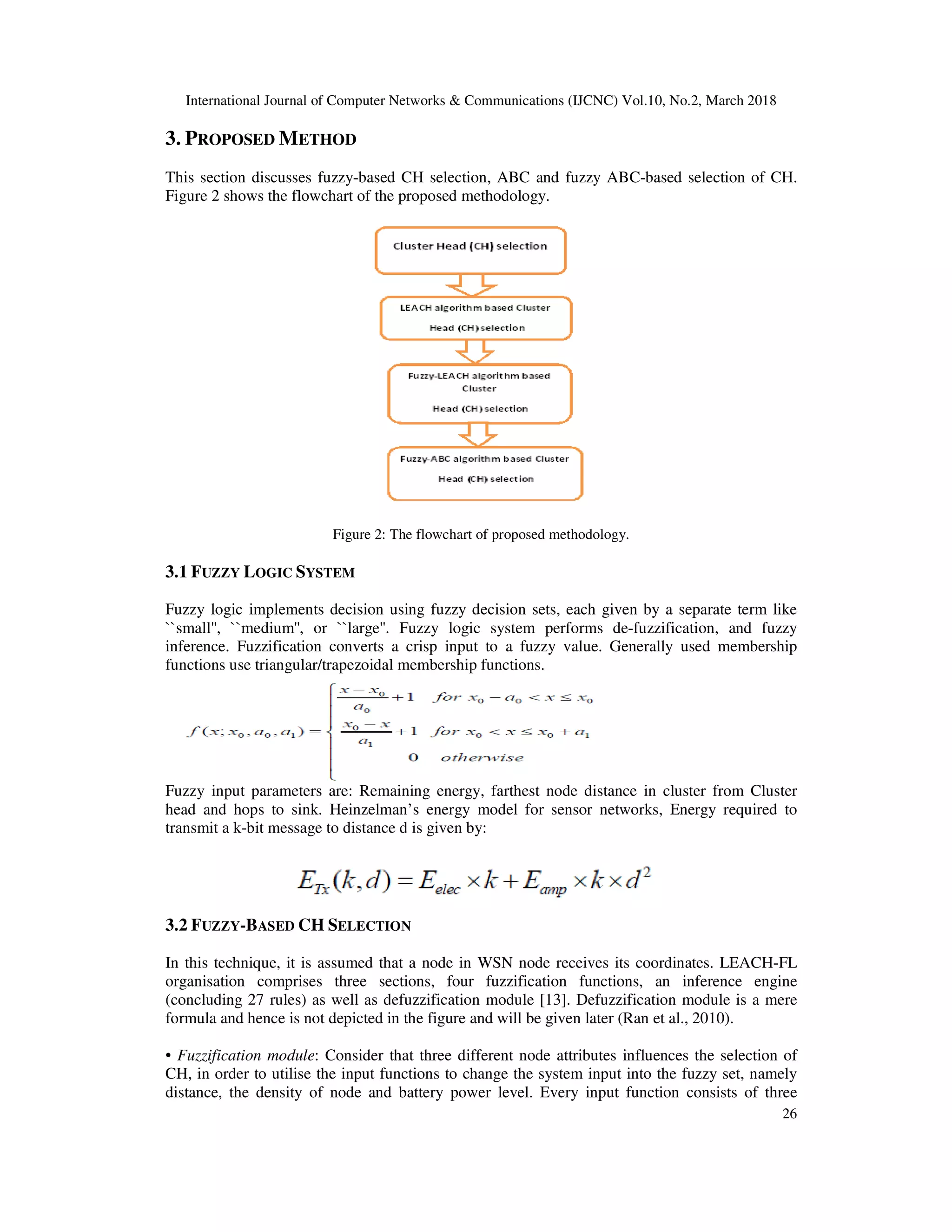 International Journal of Computer Networks & Communications (IJCNC) Vol.10, No.2, March 2018 26 3. PROPOSED METHOD This section discusses fuzzy-based CH selection, ABC and fuzzy ABC-based selection of CH. Figure 2 shows the flowchart of the proposed methodology. Figure 2: The flowchart of proposed methodology. 3.1 FUZZY LOGIC SYSTEM Fuzzy logic implements decision using fuzzy decision sets, each given by a separate term like ``small'', ``medium'', or ``large''. Fuzzy logic system performs de-fuzzification, and fuzzy inference. Fuzzification converts a crisp input to a fuzzy value. Generally used membership functions use triangular/trapezoidal membership functions. Fuzzy input parameters are: Remaining energy, farthest node distance in cluster from Cluster head and hops to sink. Heinzelman’s energy model for sensor networks, Energy required to transmit a k-bit message to distance d is given by: 3.2 FUZZY-BASED CH SELECTION In this technique, it is assumed that a node in WSN node receives its coordinates. LEACH-FL organisation comprises three sections, four fuzzification functions, an inference engine (concluding 27 rules) as well as defuzzification module [13]. Defuzzification module is a mere formula and hence is not depicted in the figure and will be given later (Ran et al., 2010). • Fuzzification module: Consider that three different node attributes influences the selection of CH, in order to utilise the input functions to change the system input into the fuzzy set, namely distance, the density of node and battery power level. Every input function consists of three 