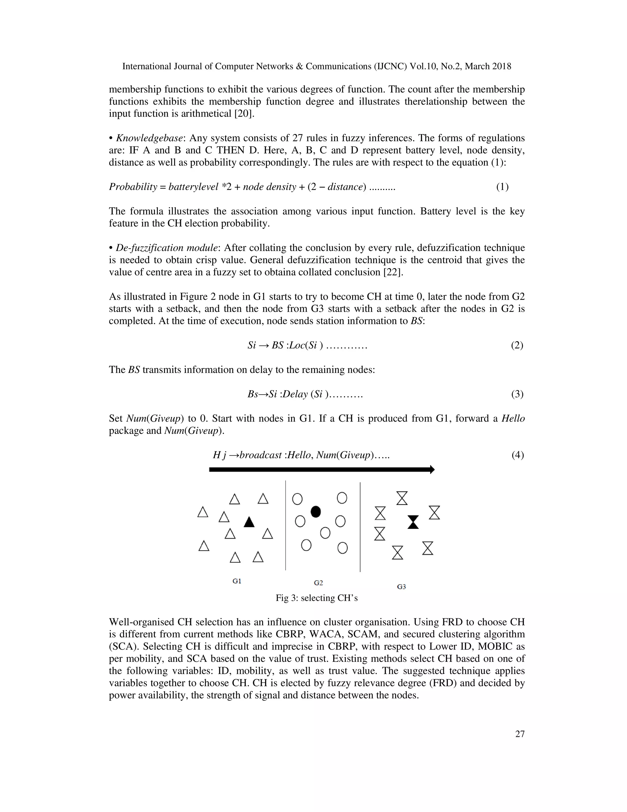 International Journal of Computer Networks & Communications (IJCNC) Vol.10, No.2, March 2018 27 membership functions to exhibit the various degrees of function. The count after the membership functions exhibits the membership function degree and illustrates therelationship between the input function is arithmetical [20]. • Knowledgebase: Any system consists of 27 rules in fuzzy inferences. The forms of regulations are: IF A and B and C THEN D. Here, A, B, C and D represent battery level, node density, distance as well as probability correspondingly. The rules are with respect to the equation (1): Probability = batterylevel *2 + node density + (2 − distance) .......... (1) The formula illustrates the association among various input function. Battery level is the key feature in the CH election probability. • De-fuzzification module: After collating the conclusion by every rule, defuzzification technique is needed to obtain crisp value. General defuzzification technique is the centroid that gives the value of centre area in a fuzzy set to obtaina collated conclusion [22]. As illustrated in Figure 2 node in G1 starts to try to become CH at time 0, later the node from G2 starts with a setback, and then the node from G3 starts with a setback after the nodes in G2 is completed. At the time of execution, node sends station information to BS: Si → BS :Loc(Si ) ………… (2) The BS transmits information on delay to the remaining nodes: Bs→Si :Delay (Si )………. (3) Set Num(Giveup) to 0. Start with nodes in G1. If a CH is produced from G1, forward a Hello package and Num(Giveup). H j →broadcast :Hello, Num(Giveup)….. (4) Fig 3: selecting CH’s Well-organised CH selection has an influence on cluster organisation. Using FRD to choose CH is different from current methods like CBRP, WACA, SCAM, and secured clustering algorithm (SCA). Selecting CH is difficult and imprecise in CBRP, with respect to Lower ID, MOBIC as per mobility, and SCA based on the value of trust. Existing methods select CH based on one of the following variables: ID, mobility, as well as trust value. The suggested technique applies variables together to choose CH. CH is elected by fuzzy relevance degree (FRD) and decided by power availability, the strength of signal and distance between the nodes. 
