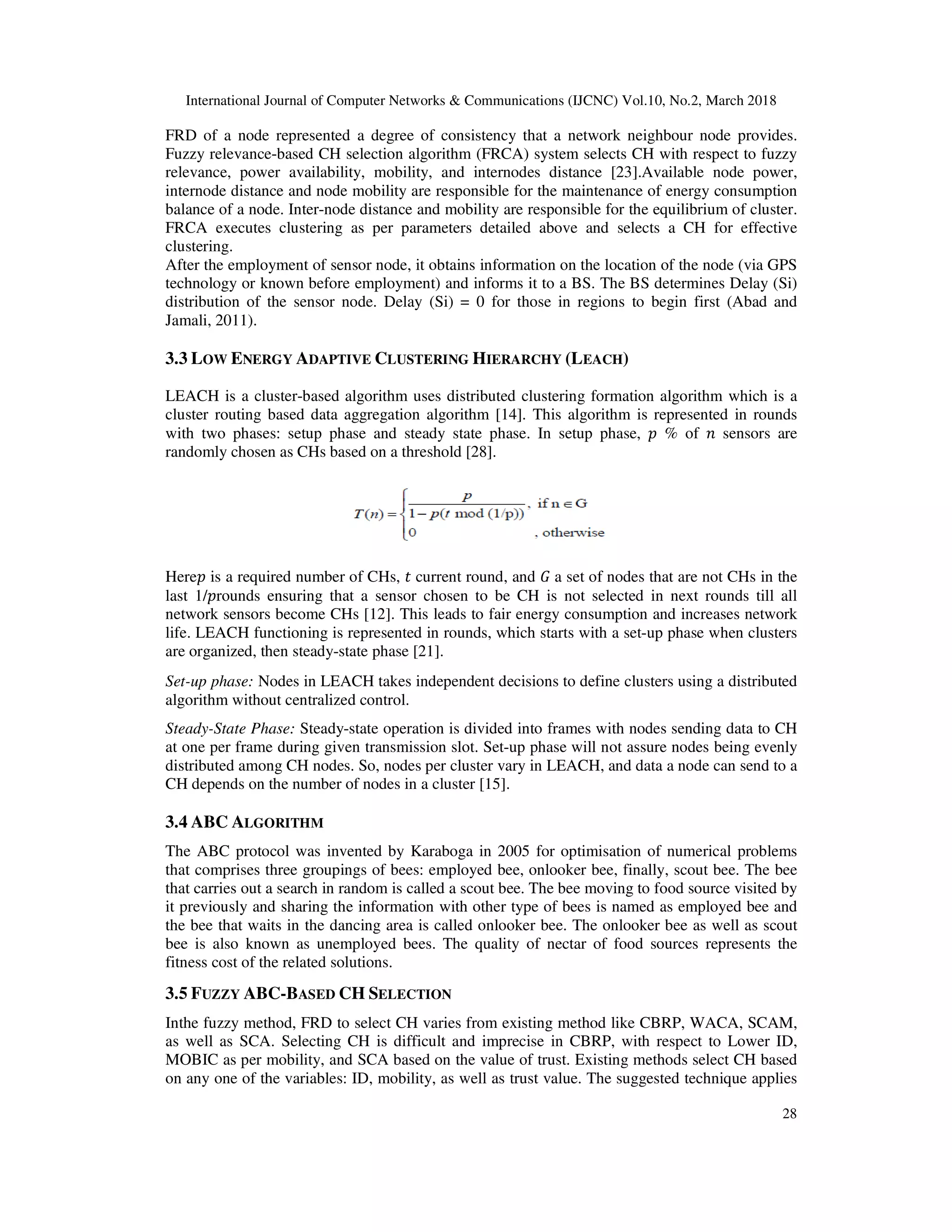 International Journal of Computer Networks & Communications (IJCNC) Vol.10, No.2, March 2018 28 FRD of a node represented a degree of consistency that a network neighbour node provides. Fuzzy relevance-based CH selection algorithm (FRCA) system selects CH with respect to fuzzy relevance, power availability, mobility, and internodes distance [23].Available node power, internode distance and node mobility are responsible for the maintenance of energy consumption balance of a node. Inter-node distance and mobility are responsible for the equilibrium of cluster. FRCA executes clustering as per parameters detailed above and selects a CH for effective clustering. After the employment of sensor node, it obtains information on the location of the node (via GPS technology or known before employment) and informs it to a BS. The BS determines Delay (Si) distribution of the sensor node. Delay (Si) = 0 for those in regions to begin first (Abad and Jamali, 2011). 3.3 LOW ENERGY ADAPTIVE CLUSTERING HIERARCHY (LEACH) LEACH is a cluster-based algorithm uses distributed clustering formation algorithm which is a cluster routing based data aggregation algorithm [14]. This algorithm is represented in rounds with two phases: setup phase and steady state phase. In setup phase, % of sensors are randomly chosen as CHs based on a threshold [28]. Here is a required number of CHs, current round, and a set of nodes that are not CHs in the last 1/ rounds ensuring that a sensor chosen to be CH is not selected in next rounds till all network sensors become CHs [12]. This leads to fair energy consumption and increases network life. LEACH functioning is represented in rounds, which starts with a set-up phase when clusters are organized, then steady-state phase [21]. Set-up phase: Nodes in LEACH takes independent decisions to define clusters using a distributed algorithm without centralized control. Steady-State Phase: Steady-state operation is divided into frames with nodes sending data to CH at one per frame during given transmission slot. Set-up phase will not assure nodes being evenly distributed among CH nodes. So, nodes per cluster vary in LEACH, and data a node can send to a CH depends on the number of nodes in a cluster [15]. 3.4 ABC ALGORITHM The ABC protocol was invented by Karaboga in 2005 for optimisation of numerical problems that comprises three groupings of bees: employed bee, onlooker bee, finally, scout bee. The bee that carries out a search in random is called a scout bee. The bee moving to food source visited by it previously and sharing the information with other type of bees is named as employed bee and the bee that waits in the dancing area is called onlooker bee. The onlooker bee as well as scout bee is also known as unemployed bees. The quality of nectar of food sources represents the fitness cost of the related solutions. 3.5 FUZZY ABC-BASED CH SELECTION Inthe fuzzy method, FRD to select CH varies from existing method like CBRP, WACA, SCAM, as well as SCA. Selecting CH is difficult and imprecise in CBRP, with respect to Lower ID, MOBIC as per mobility, and SCA based on the value of trust. Existing methods select CH based on any one of the variables: ID, mobility, as well as trust value. The suggested technique applies 