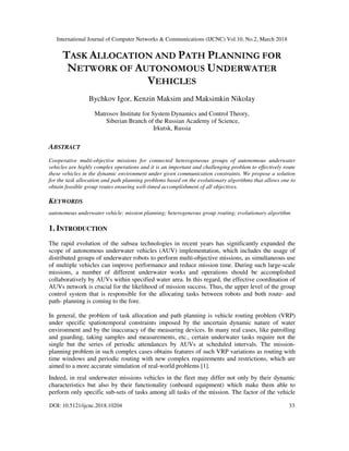 International Journal of Computer Networks & Communications (IJCNC) Vol.10, No.2, March 2018
DOI: 10.5121/ijcnc.2018.10204 33
TASK ALLOCATION AND PATH PLANNING FOR
NETWORK OF AUTONOMOUS UNDERWATER
VEHICLES
Bychkov Igor, Kenzin Maksim and Maksimkin Nikolay
Matrosov Institute for System Dynamics and Control Theory,
Siberian Branch of the Russian Academy of Science,
Irkutsk, Russia
ABSTRACT
Cooperative multi-objective missions for connected heterogeneous groups of autonomous underwater
vehicles are highly complex operations and it is an important and challenging problem to effectively route
these vehicles in the dynamic environment under given communication constraints. We propose a solution
for the task allocation and path planning problems based on the evolutionary algorithms that allows one to
obtain feasible group routes ensuring well-timed accomplishment of all objectives.
KEYWORDS
autonomous underwater vehicle; mission planning; heterogeneous group routing; evolutionary algorithm
1. INTRODUCTION
The rapid evolution of the subsea technologies in recent years has significantly expanded the
scope of autonomous underwater vehicles (AUV) implementation, which includes the usage of
distributed groups of underwater robots to perform multi-objective missions, as simultaneous use
of multiple vehicles can improve performance and reduce mission time. During such large-scale
missions, a number of different underwater works and operations should be accomplished
collaboratively by AUVs within specified water area. In this regard, the effective coordination of
AUVs network is crucial for the likelihood of mission success. Thus, the upper level of the group
control system that is responsible for the allocating tasks between robots and both route- and
path- planning is coming to the fore.
In general, the problem of task allocation and path planning is vehicle routing problem (VRP)
under specific spatiotemporal constraints imposed by the uncertain dynamic nature of water
environment and by the inaccuracy of the measuring devices. In many real cases, like patrolling
and guarding, taking samples and measurements, etc., certain underwater tasks require not the
single but the series of periodic attendances by AUVs at scheduled intervals. The mission-
planning problem in such complex cases obtains features of such VRP variations as routing with
time windows and periodic routing with new complex requirements and restrictions, which are
aimed to a more accurate simulation of real-world problems [1].
Indeed, in real underwater missions vehicles in the fleet may differ not only by their dynamic
characteristics but also by their functionality (onboard equipment) which make them able to
perform only specific sub-sets of tasks among all tasks of the mission. The factor of the vehicle
 