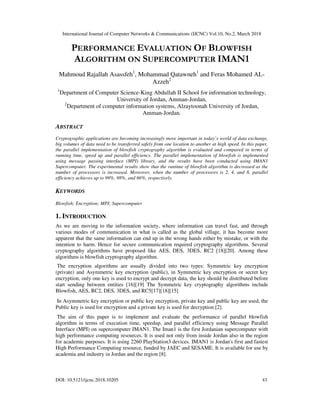 International Journal of Computer Networks & Communications (IJCNC) Vol.10, No.2, March 2018
DOI: 10.5121/ijcnc.2018.10205 43
PERFORMANCE EVALUATION OF BLOWFISH
ALGORITHM ON SUPERCOMPUTER IMAN1
Mahmoud Rajallah Asassfeh1
, Mohammad Qatawneh1
and Feras Mohamed AL-
Azzeh2
1
Department of Computer Science-King Abdullah II School for information technology,
University of Jordan, Amman-Jordan,
2
Department of computer information systems, Alzaytoonah University of Jordan,
Amman-Jordan.
ABSTRACT
Cryptographic applications are becoming increasingly more important in today’s world of data exchange,
big volumes of data need to be transferred safely from one location to another at high speed. In this paper,
the parallel implementation of blowfish cryptography algorithm is evaluated and compared in terms of
running time, speed up and parallel efficiency. The parallel implementation of blowfish is implemented
using message passing interface (MPI) library, and the results have been conducted using IMAN1
Supercomputer. The experimental results show that the runtime of blowfish algorithm is decreased as the
number of processors is increased. Moreover, when the number of processors is 2, 4, and 8, parallel
efficiency achieves up to 99%, 98%, and 66%, respectively.
KEYWORDS
Blowfish; Encryption; MPI; Supercomputer
1. INTRODUCTION
As we are moving to the information society, where information can travel fast, and through
various modes of communication in what is called as the global village, it has become more
apparent that the same information can end up in the wrong hands either by mistake, or with the
intention to harm. Hence for secure communication required cryptography algorithms. Several
cryptography algorithms have proposed like AES, DES, 3DES, RC2 [18][20]. Among these
algorithms is blowfish cryptography algorithm.
The encryption algorithms are usually divided into two types: Symmetric key encryption
(private) and Asymmetric key encryption (public), in Symmetric key encryption or secret key
encryption, only one key is used to encrypt and decrypt data, the key should be distributed before
start sending between entities [16][19] The Symmetric key cryptography algorithms include
Blowfish, AES, RC2, DES, 3DES, and RC5[17][18][15]
In Asymmetric key encryption or public key encryption, private key and public key are used, the
Public key is used for encryption and a private key is used for decryption [2].
The aim of this paper is to implement and evaluate the performance of parallel blowfish
algorithm in terms of execution time, speedup, and parallel efficiency using Message Parallel
Interface (MPI) on supercomputer IMAN1. The Iman1 is the first Jordanian supercomputer with
high performance computing resources. It is used not only from inside Jordan also in the region
for academic purposes. It is using 2260 PlayStation3 devices. IMAN1 is Jordan's first and fastest
High Performance Computing resource, funded by JAEC and SESAME. It is available for use by
academia and industry in Jordan and the region [8].
 
