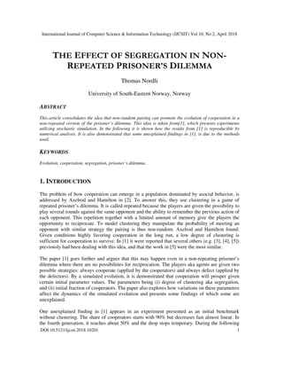 International Journal of Computer Science & Information Technology (IJCSIT) Vol 10, No 2, April 2018
DOI:10.5121/ijcsit.2018.10201 1
THE EFFECT OF SEGREGATION IN NON-
REPEATED PRISONER'S DILEMMA
Thomas Nordli
University of South-Eastern Norway, Norway
ABSTRACT
This article consolidates the idea that non-random pairing can promote the evolution of cooperation in a
non-repeated version of the prisoner’s dilemma. This idea is taken from[1], which presents experiments
utilizing stochastic simulation. In the following it is shown how the results from [1] is reproducible by
numerical analysis. It is also demonstrated that some unexplained findings in [1], is due to the methods
used.
KEYWORDS
Evolution, cooperation, segregation, prisoner’s dilemma.
1. INTRODUCTION
The problem of how cooperation can emerge in a population dominated by asocial behavior, is
addressed by Axelrod and Hamilton in [2]. To answer this, they use clustering in a game of
repeated prisoner’s dilemma. It is called repeated because the players are given the possibility to
play several rounds against the same opponent and the ability to remember the previous action of
each opponent. This repetition together with a limited amount of memory give the players the
opportunity to reciprocate. To model clustering they manipulate the probability of meeting an
opponent with similar strategy the pairing is thus non-random. Axelrod and Hamilton found:
Given conditions highly favoring cooperation in the long run, a low degree of clustering is
sufficient for cooperation to survive. In [1] it were reported that several others (e.g. [3], [4], [5])
previously had been dealing with this idea, and that the work in [5] were the most similar.
The paper [1] goes further and argues that this may happen even in a non-repeating prisoner’s
dilemma where there are no possibilities for reciprocation. The players aka agents are given two
possible strategies: always cooperate (applied by the cooperators) and always defect (applied by
the defectors). By a simulated evolution, it is demonstrated that cooperation will prosper given
certain initial parameter values. The parameters being (i) degree of clustering aka segregation,
and (ii) initial fraction of cooperators. The paper also explores how variations on these parameters
affect the dynamics of the simulated evolution and presents some findings of which some are
unexplained.
One unexplained finding in [1] appears in an experiment presented as an initial benchmark
without clustering. The share of cooperators starts with 90% but decreases fast almost linear. In
the fourth generation, it reaches about 50% and the drop stops temporary. During the following
 