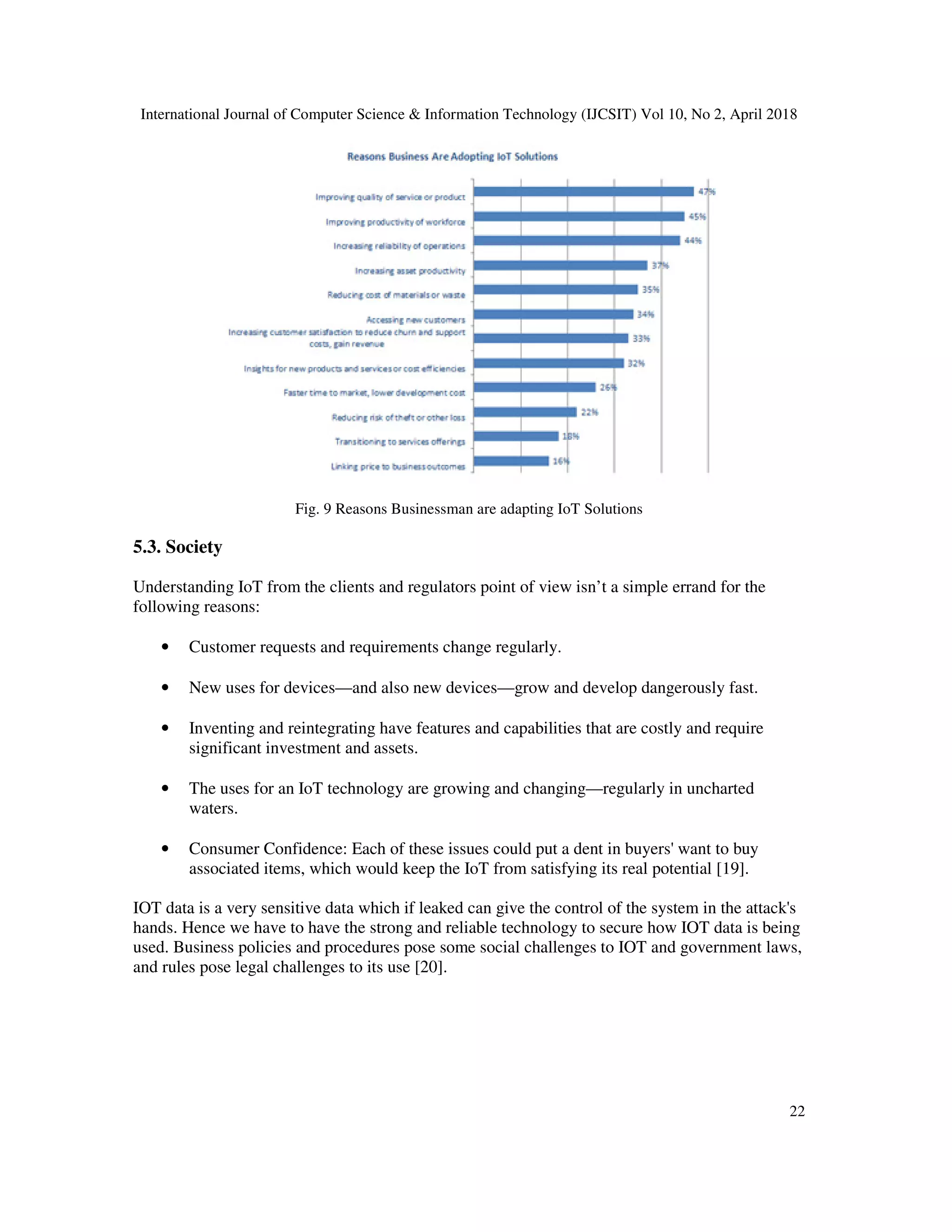 International Journal of Computer Science & Information Technology (IJCSIT) Vol 10, No 2, April 2018
22
Fig. 9 Reasons Businessman are adapting IoT Solutions
5.3. Society
Understanding IoT from the clients and regulators point of view isn’t a simple errand for the
following reasons:
• Customer requests and requirements change regularly.
• New uses for devices—and also new devices—grow and develop dangerously fast.
• Inventing and reintegrating have features and capabilities that are costly and require
significant investment and assets.
• The uses for an IoT technology are growing and changing—regularly in uncharted
waters.
• Consumer Confidence: Each of these issues could put a dent in buyers' want to buy
associated items, which would keep the IoT from satisfying its real potential [19].
IOT data is a very sensitive data which if leaked can give the control of the system in the attack's
hands. Hence we have to have the strong and reliable technology to secure how IOT data is being
used. Business policies and procedures pose some social challenges to IOT and government laws,
and rules pose legal challenges to its use [20].
 
