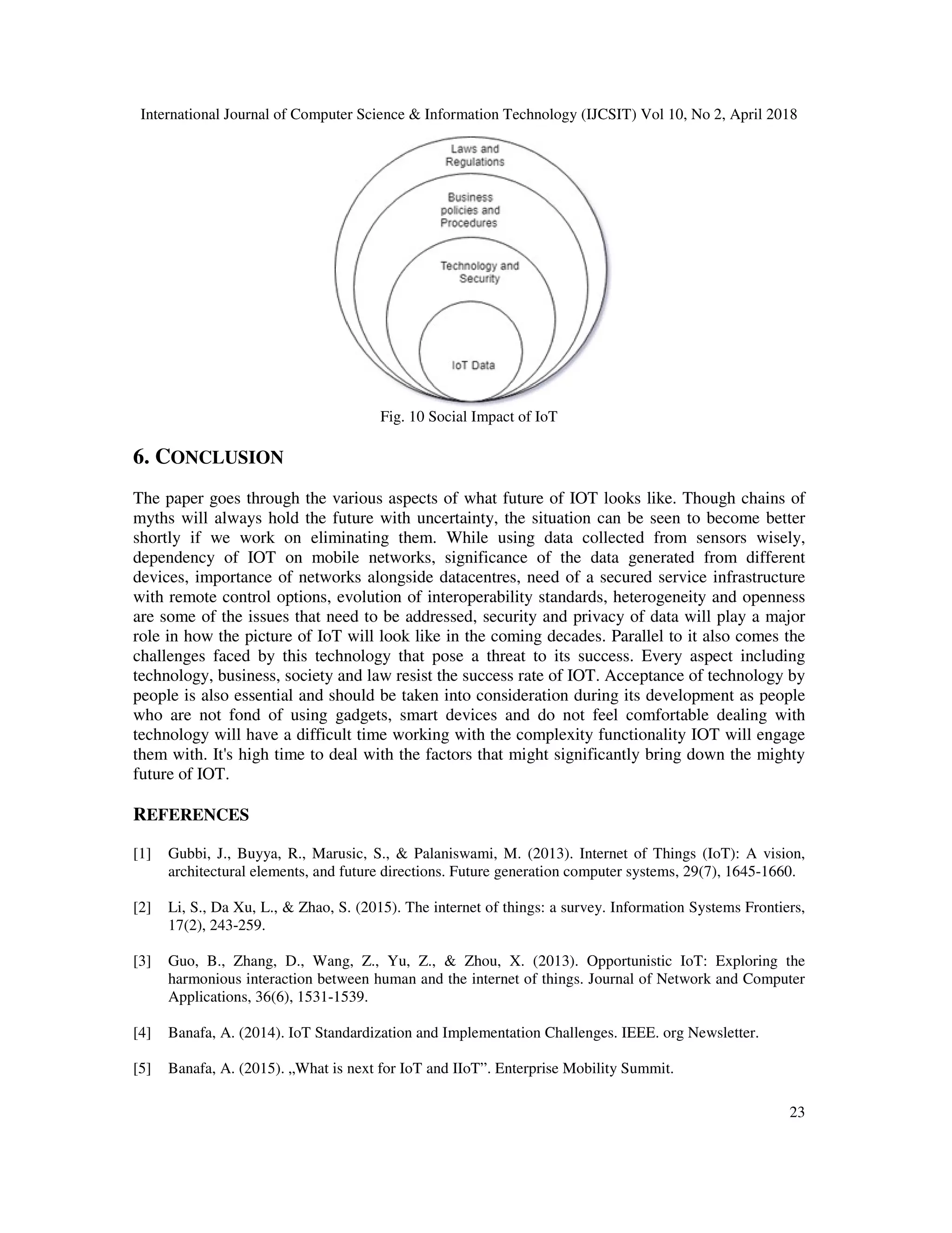 International Journal of Computer Science & Information Technology (IJCSIT) Vol 10, No 2, April 2018
23
Fig. 10 Social Impact of IoT
6. CONCLUSION
The paper goes through the various aspects of what future of IOT looks like. Though chains of
myths will always hold the future with uncertainty, the situation can be seen to become better
shortly if we work on eliminating them. While using data collected from sensors wisely,
dependency of IOT on mobile networks, significance of the data generated from different
devices, importance of networks alongside datacentres, need of a secured service infrastructure
with remote control options, evolution of interoperability standards, heterogeneity and openness
are some of the issues that need to be addressed, security and privacy of data will play a major
role in how the picture of IoT will look like in the coming decades. Parallel to it also comes the
challenges faced by this technology that pose a threat to its success. Every aspect including
technology, business, society and law resist the success rate of IOT. Acceptance of technology by
people is also essential and should be taken into consideration during its development as people
who are not fond of using gadgets, smart devices and do not feel comfortable dealing with
technology will have a difficult time working with the complexity functionality IOT will engage
them with. It's high time to deal with the factors that might significantly bring down the mighty
future of IOT.
REFERENCES
[1] Gubbi, J., Buyya, R., Marusic, S., & Palaniswami, M. (2013). Internet of Things (IoT): A vision,
architectural elements, and future directions. Future generation computer systems, 29(7), 1645-1660.
[2] Li, S., Da Xu, L., & Zhao, S. (2015). The internet of things: a survey. Information Systems Frontiers,
17(2), 243-259.
[3] Guo, B., Zhang, D., Wang, Z., Yu, Z., & Zhou, X. (2013). Opportunistic IoT: Exploring the
harmonious interaction between human and the internet of things. Journal of Network and Computer
Applications, 36(6), 1531-1539.
[4] Banafa, A. (2014). IoT Standardization and Implementation Challenges. IEEE. org Newsletter.
[5] Banafa, A. (2015). „What is next for IoT and IIoT”. Enterprise Mobility Summit.
 
