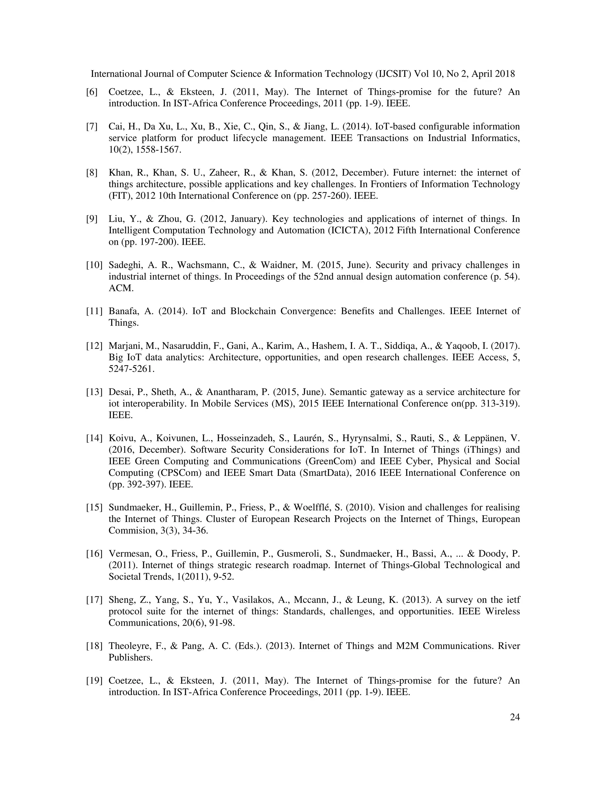 International Journal of Computer Science & Information Technology (IJCSIT) Vol 10, No 2, April 2018
24
[6] Coetzee, L., & Eksteen, J. (2011, May). The Internet of Things-promise for the future? An
introduction. In IST-Africa Conference Proceedings, 2011 (pp. 1-9). IEEE.
[7] Cai, H., Da Xu, L., Xu, B., Xie, C., Qin, S., & Jiang, L. (2014). IoT-based configurable information
service platform for product lifecycle management. IEEE Transactions on Industrial Informatics,
10(2), 1558-1567.
[8] Khan, R., Khan, S. U., Zaheer, R., & Khan, S. (2012, December). Future internet: the internet of
things architecture, possible applications and key challenges. In Frontiers of Information Technology
(FIT), 2012 10th International Conference on (pp. 257-260). IEEE.
[9] Liu, Y., & Zhou, G. (2012, January). Key technologies and applications of internet of things. In
Intelligent Computation Technology and Automation (ICICTA), 2012 Fifth International Conference
on (pp. 197-200). IEEE.
[10] Sadeghi, A. R., Wachsmann, C., & Waidner, M. (2015, June). Security and privacy challenges in
industrial internet of things. In Proceedings of the 52nd annual design automation conference (p. 54).
ACM.
[11] Banafa, A. (2014). IoT and Blockchain Convergence: Benefits and Challenges. IEEE Internet of
Things.
[12] Marjani, M., Nasaruddin, F., Gani, A., Karim, A., Hashem, I. A. T., Siddiqa, A., & Yaqoob, I. (2017).
Big IoT data analytics: Architecture, opportunities, and open research challenges. IEEE Access, 5,
5247-5261.
[13] Desai, P., Sheth, A., & Anantharam, P. (2015, June). Semantic gateway as a service architecture for
iot interoperability. In Mobile Services (MS), 2015 IEEE International Conference on(pp. 313-319).
IEEE.
[14] Koivu, A., Koivunen, L., Hosseinzadeh, S., Laurén, S., Hyrynsalmi, S., Rauti, S., & Leppänen, V.
(2016, December). Software Security Considerations for IoT. In Internet of Things (iThings) and
IEEE Green Computing and Communications (GreenCom) and IEEE Cyber, Physical and Social
Computing (CPSCom) and IEEE Smart Data (SmartData), 2016 IEEE International Conference on
(pp. 392-397). IEEE.
[15] Sundmaeker, H., Guillemin, P., Friess, P., & Woelfflé, S. (2010). Vision and challenges for realising
the Internet of Things. Cluster of European Research Projects on the Internet of Things, European
Commision, 3(3), 34-36.
[16] Vermesan, O., Friess, P., Guillemin, P., Gusmeroli, S., Sundmaeker, H., Bassi, A., ... & Doody, P.
(2011). Internet of things strategic research roadmap. Internet of Things-Global Technological and
Societal Trends, 1(2011), 9-52.
[17] Sheng, Z., Yang, S., Yu, Y., Vasilakos, A., Mccann, J., & Leung, K. (2013). A survey on the ietf
protocol suite for the internet of things: Standards, challenges, and opportunities. IEEE Wireless
Communications, 20(6), 91-98.
[18] Theoleyre, F., & Pang, A. C. (Eds.). (2013). Internet of Things and M2M Communications. River
Publishers.
[19] Coetzee, L., & Eksteen, J. (2011, May). The Internet of Things-promise for the future? An
introduction. In IST-Africa Conference Proceedings, 2011 (pp. 1-9). IEEE.
 