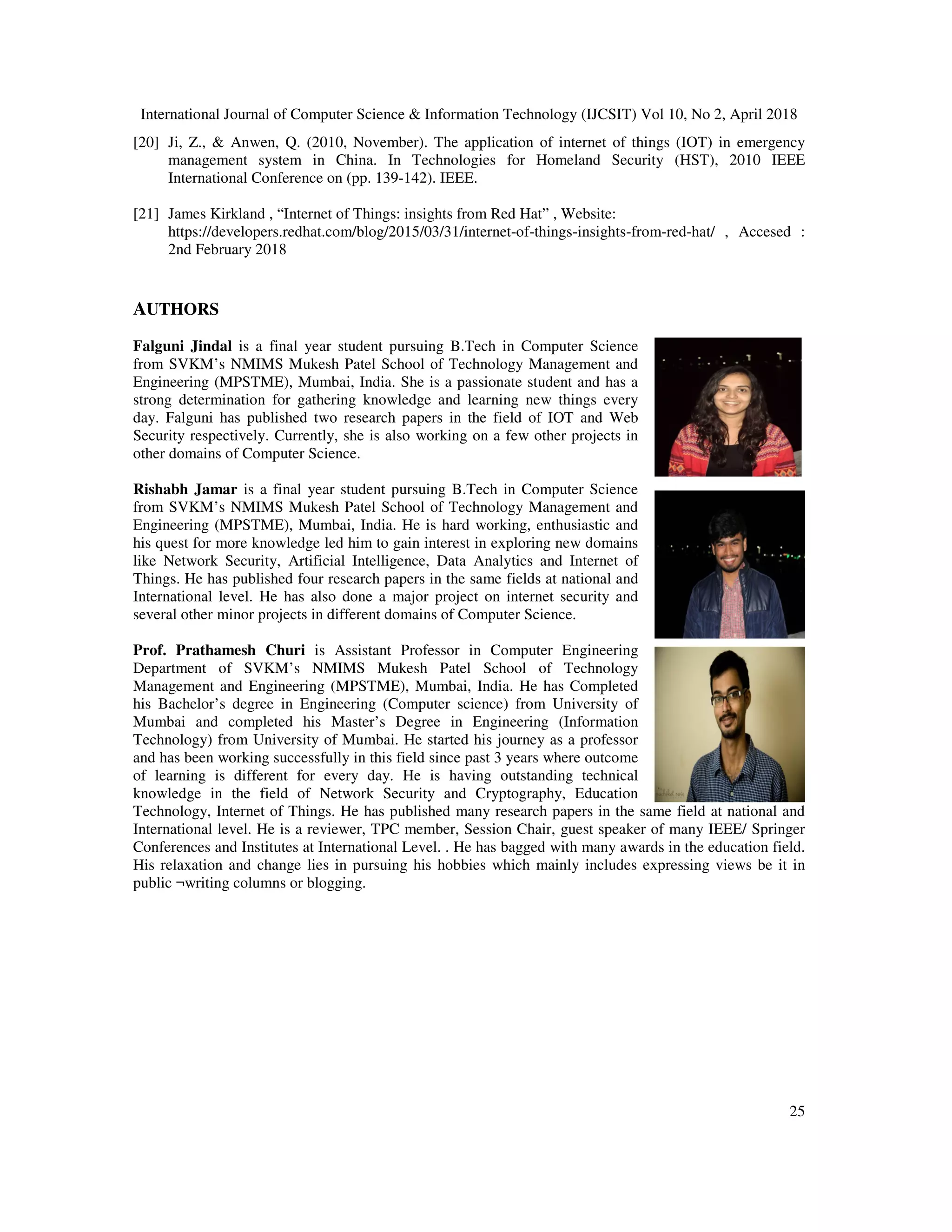 International Journal of Computer Science & Information Technology (IJCSIT) Vol 10, No 2, April 2018
25
[20] Ji, Z., & Anwen, Q. (2010, November). The application of internet of things (IOT) in emergency
management system in China. In Technologies for Homeland Security (HST), 2010 IEEE
International Conference on (pp. 139-142). IEEE.
[21] James Kirkland , “Internet of Things: insights from Red Hat” , Website:
https://developers.redhat.com/blog/2015/03/31/internet-of-things-insights-from-red-hat/ , Accesed :
2nd February 2018
AUTHORS
Falguni Jindal is a final year student pursuing B.Tech in Computer Science
from SVKM’s NMIMS Mukesh Patel School of Technology Management and
Engineering (MPSTME), Mumbai, India. She is a passionate student and has a
strong determination for gathering knowledge and learning new things every
day. Falguni has published two research papers in the field of IOT and Web
Security respectively. Currently, she is also working on a few other projects in
other domains of Computer Science.
Rishabh Jamar is a final year student pursuing B.Tech in Computer Science
from SVKM’s NMIMS Mukesh Patel School of Technology Management and
Engineering (MPSTME), Mumbai, India. He is hard working, enthusiastic and
his quest for more knowledge led him to gain interest in exploring new domains
like Network Security, Artificial Intelligence, Data Analytics and Internet of
Things. He has published four research papers in the same fields at national and
International level. He has also done a major project on internet security and
several other minor projects in different domains of Computer Science.
Prof. Prathamesh Churi is Assistant Professor in Computer Engineering
Department of SVKM’s NMIMS Mukesh Patel School of Technology
Management and Engineering (MPSTME), Mumbai, India. He has Completed
his Bachelor’s degree in Engineering (Computer science) from University of
Mumbai and completed his Master’s Degree in Engineering (Information
Technology) from University of Mumbai. He started his journey as a professor
and has been working successfully in this field since past 3 years where outcome
of learning is different for every day. He is having outstanding technical
knowledge in the field of Network Security and Cryptography, Education
Technology, Internet of Things. He has published many research papers in the same field at national and
International level. He is a reviewer, TPC member, Session Chair, guest speaker of many IEEE/ Springer
Conferences and Institutes at International Level. . He has bagged with many awards in the education field.
His relaxation and change lies in pursuing his hobbies which mainly includes expressing views be it in
public ¬writing columns or blogging.
 