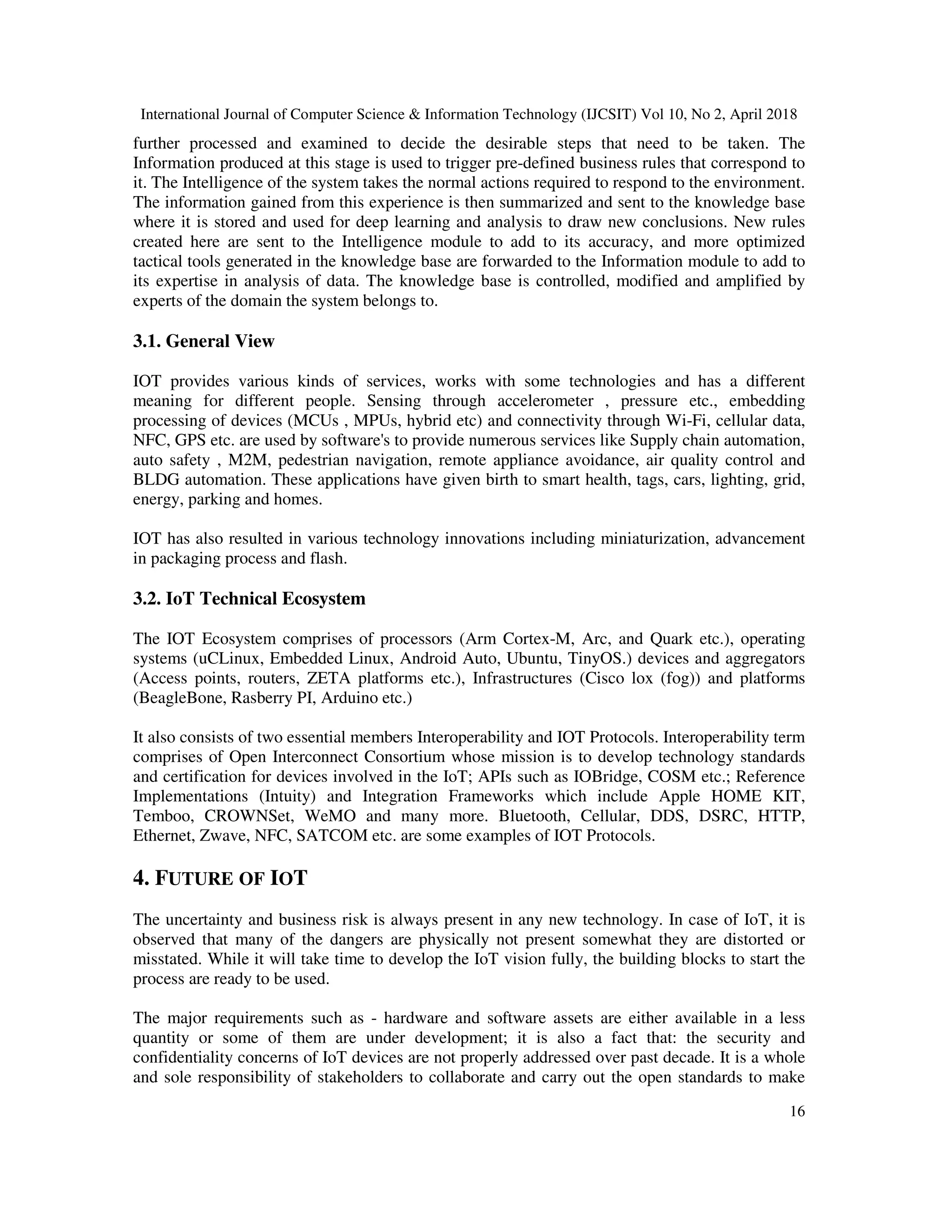 International Journal of Computer Science & Information Technology (IJCSIT) Vol 10, No 2, April 2018
16
further processed and examined to decide the desirable steps that need to be taken. The
Information produced at this stage is used to trigger pre-defined business rules that correspond to
it. The Intelligence of the system takes the normal actions required to respond to the environment.
The information gained from this experience is then summarized and sent to the knowledge base
where it is stored and used for deep learning and analysis to draw new conclusions. New rules
created here are sent to the Intelligence module to add to its accuracy, and more optimized
tactical tools generated in the knowledge base are forwarded to the Information module to add to
its expertise in analysis of data. The knowledge base is controlled, modified and amplified by
experts of the domain the system belongs to.
3.1. General View
IOT provides various kinds of services, works with some technologies and has a different
meaning for different people. Sensing through accelerometer , pressure etc., embedding
processing of devices (MCUs , MPUs, hybrid etc) and connectivity through Wi-Fi, cellular data,
NFC, GPS etc. are used by software's to provide numerous services like Supply chain automation,
auto safety , M2M, pedestrian navigation, remote appliance avoidance, air quality control and
BLDG automation. These applications have given birth to smart health, tags, cars, lighting, grid,
energy, parking and homes.
IOT has also resulted in various technology innovations including miniaturization, advancement
in packaging process and flash.
3.2. IoT Technical Ecosystem
The IOT Ecosystem comprises of processors (Arm Cortex-M, Arc, and Quark etc.), operating
systems (uCLinux, Embedded Linux, Android Auto, Ubuntu, TinyOS.) devices and aggregators
(Access points, routers, ZETA platforms etc.), Infrastructures (Cisco lox (fog)) and platforms
(BeagleBone, Rasberry PI, Arduino etc.)
It also consists of two essential members Interoperability and IOT Protocols. Interoperability term
comprises of Open Interconnect Consortium whose mission is to develop technology standards
and certification for devices involved in the IoT; APIs such as IOBridge, COSM etc.; Reference
Implementations (Intuity) and Integration Frameworks which include Apple HOME KIT,
Temboo, CROWNSet, WeMO and many more. Bluetooth, Cellular, DDS, DSRC, HTTP,
Ethernet, Zwave, NFC, SATCOM etc. are some examples of IOT Protocols.
4. FUTURE OF IOT
The uncertainty and business risk is always present in any new technology. In case of IoT, it is
observed that many of the dangers are physically not present somewhat they are distorted or
misstated. While it will take time to develop the IoT vision fully, the building blocks to start the
process are ready to be used.
The major requirements such as - hardware and software assets are either available in a less
quantity or some of them are under development; it is also a fact that: the security and
confidentiality concerns of IoT devices are not properly addressed over past decade. It is a whole
and sole responsibility of stakeholders to collaborate and carry out the open standards to make
 