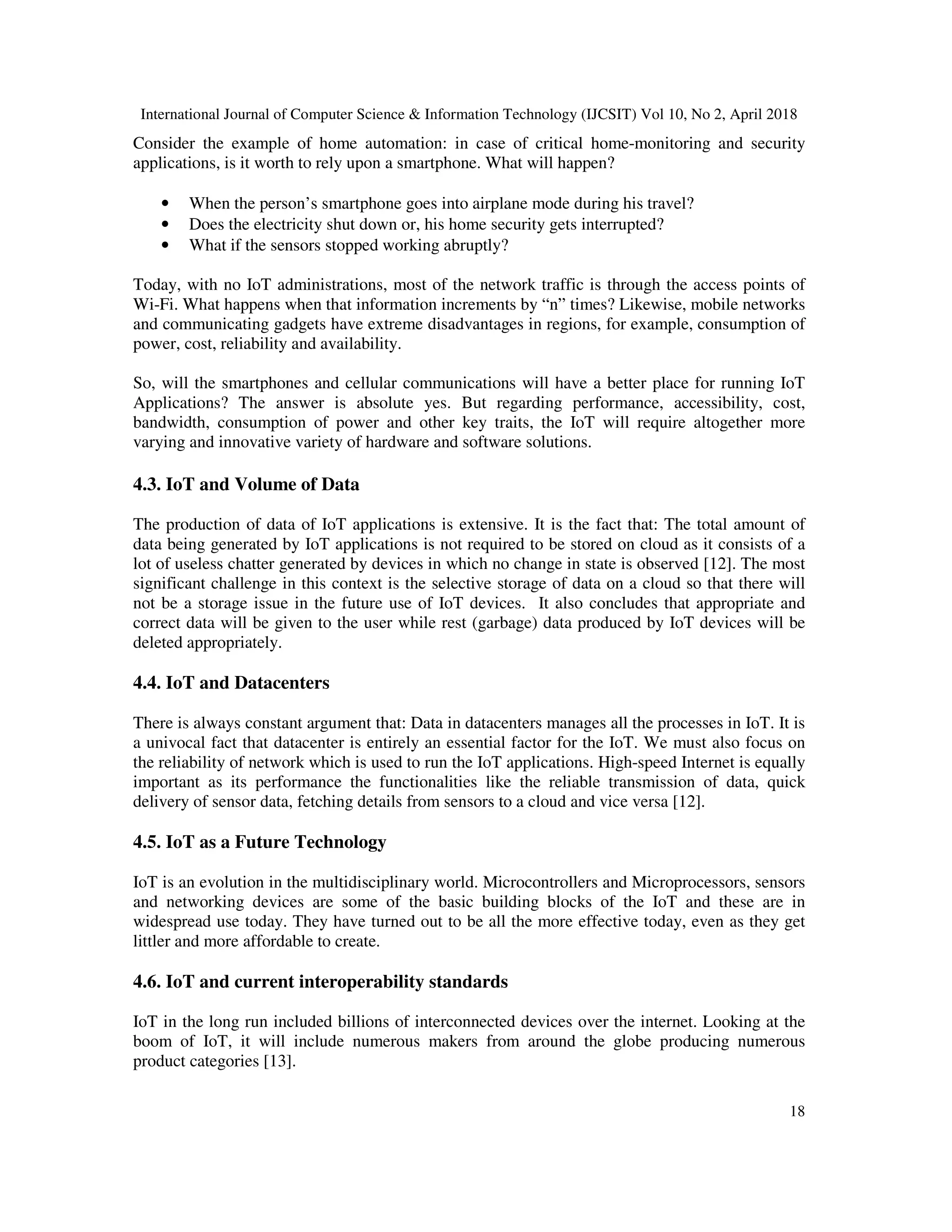 International Journal of Computer Science & Information Technology (IJCSIT) Vol 10, No 2, April 2018
18
Consider the example of home automation: in case of critical home-monitoring and security
applications, is it worth to rely upon a smartphone. What will happen?
• When the person’s smartphone goes into airplane mode during his travel?
• Does the electricity shut down or, his home security gets interrupted?
• What if the sensors stopped working abruptly?
Today, with no IoT administrations, most of the network traffic is through the access points of
Wi-Fi. What happens when that information increments by “n” times? Likewise, mobile networks
and communicating gadgets have extreme disadvantages in regions, for example, consumption of
power, cost, reliability and availability.
So, will the smartphones and cellular communications will have a better place for running IoT
Applications? The answer is absolute yes. But regarding performance, accessibility, cost,
bandwidth, consumption of power and other key traits, the IoT will require altogether more
varying and innovative variety of hardware and software solutions.
4.3. IoT and Volume of Data
The production of data of IoT applications is extensive. It is the fact that: The total amount of
data being generated by IoT applications is not required to be stored on cloud as it consists of a
lot of useless chatter generated by devices in which no change in state is observed [12]. The most
significant challenge in this context is the selective storage of data on a cloud so that there will
not be a storage issue in the future use of IoT devices. It also concludes that appropriate and
correct data will be given to the user while rest (garbage) data produced by IoT devices will be
deleted appropriately.
4.4. IoT and Datacenters
There is always constant argument that: Data in datacenters manages all the processes in IoT. It is
a univocal fact that datacenter is entirely an essential factor for the IoT. We must also focus on
the reliability of network which is used to run the IoT applications. High-speed Internet is equally
important as its performance the functionalities like the reliable transmission of data, quick
delivery of sensor data, fetching details from sensors to a cloud and vice versa [12].
4.5. IoT as a Future Technology
IoT is an evolution in the multidisciplinary world. Microcontrollers and Microprocessors, sensors
and networking devices are some of the basic building blocks of the IoT and these are in
widespread use today. They have turned out to be all the more effective today, even as they get
littler and more affordable to create.
4.6. IoT and current interoperability standards
IoT in the long run included billions of interconnected devices over the internet. Looking at the
boom of IoT, it will include numerous makers from around the globe producing numerous
product categories [13].
 