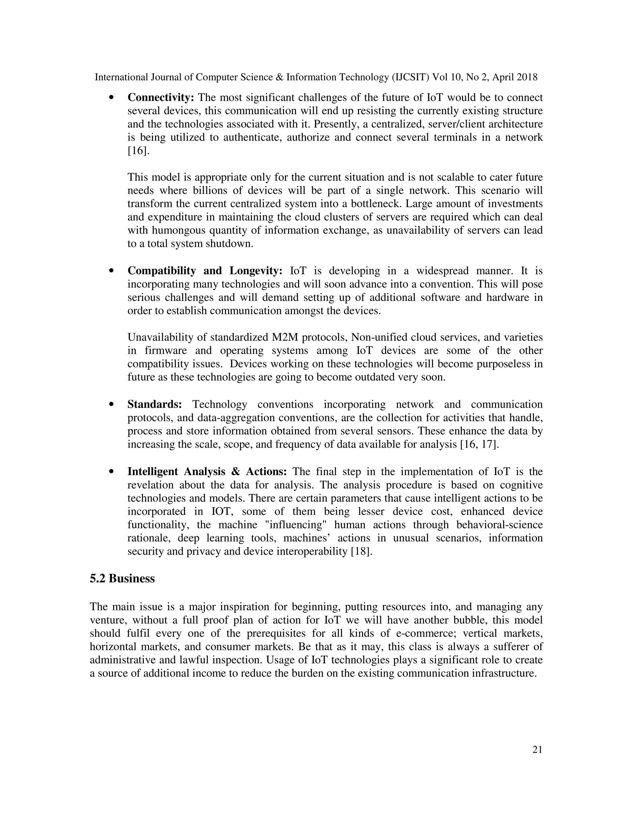 International Journal of Computer Science & Information Technology (IJCSIT) Vol 10, No 2, April 2018
21
• Connectivity: The most significant challenges of the future of IoT would be to connect
several devices, this communication will end up resisting the currently existing structure
and the technologies associated with it. Presently, a centralized, server/client architecture
is being utilized to authenticate, authorize and connect several terminals in a network
[16].
This model is appropriate only for the current situation and is not scalable to cater future
needs where billions of devices will be part of a single network. This scenario will
transform the current centralized system into a bottleneck. Large amount of investments
and expenditure in maintaining the cloud clusters of servers are required which can deal
with humongous quantity of information exchange, as unavailability of servers can lead
to a total system shutdown.
• Compatibility and Longevity: IoT is developing in a widespread manner. It is
incorporating many technologies and will soon advance into a convention. This will pose
serious challenges and will demand setting up of additional software and hardware in
order to establish communication amongst the devices.
Unavailability of standardized M2M protocols, Non-unified cloud services, and varieties
in firmware and operating systems among IoT devices are some of the other
compatibility issues. Devices working on these technologies will become purposeless in
future as these technologies are going to become outdated very soon.
• Standards: Technology conventions incorporating network and communication
protocols, and data-aggregation conventions, are the collection for activities that handle,
process and store information obtained from several sensors. These enhance the data by
increasing the scale, scope, and frequency of data available for analysis [16, 17].
• Intelligent Analysis & Actions: The final step in the implementation of IoT is the
revelation about the data for analysis. The analysis procedure is based on cognitive
technologies and models. There are certain parameters that cause intelligent actions to be
incorporated in IOT, some of them being lesser device cost, enhanced device
functionality, the machine "influencing" human actions through behavioral-science
rationale, deep learning tools, machines’ actions in unusual scenarios, information
security and privacy and device interoperability [18].
5.2 Business
The main issue is a major inspiration for beginning, putting resources into, and managing any
venture, without a full proof plan of action for IoT we will have another bubble, this model
should fulfil every one of the prerequisites for all kinds of e-commerce; vertical markets,
horizontal markets, and consumer markets. Be that as it may, this class is always a sufferer of
administrative and lawful inspection. Usage of IoT technologies plays a significant role to create
a source of additional income to reduce the burden on the existing communication infrastructure.
 
