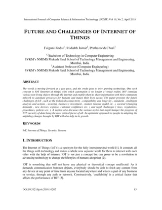 International Journal of Computer Science & Information Technology (IJCSIT) Vol 10, No 2, April 2018
DOI:10.5121/ijcsit.2018.10202 13
FUTURE AND CHALLENGES OF INTERNET OF
THINGS
Falguni Jindal1
, Rishabh Jamar2
, Prathamesh Churi3
1,2
Bachelors of Technology in Computer Engineering
SVKM’s NMIMS Mukesh Patel School of Technology Management and Engineering,
Mumbai, India
3
Assistant Professor (Computer Engineering)
SVKM’s NMIMS Mukesh Patel School of Technology Management and Engineering,
Mumbai, India
ABSTRACT
The world is moving forward at a fast pace, and the credit goes to ever growing technology. One such
concept is IOT (Internet of things) with which automation is no longer a virtual reality. IOT connects
various non-living objects through the internet and enables them to share information with their community
network to automate processes for humans and makes their lives easier. The paper presents the future
challenges of IoT , such as the technical (connectivity , compatibility and longevity , standards , intelligent
analysis and actions , security), business ( investment , modest revenue model etc. ), societal (changing
demands , new devices, expense, customer confidence etc. ) and legal challenges ( laws, regulations,
procedures, policies etc. ). A section also discusses the various myths that might hamper the progress of
IOT, security of data being the most critical factor of all. An optimistic approach to people in adopting the
unfolding changes brought by IOT will also help in its growth.
KEYWORDS
IoT, Internet of Things, Security, Sensors
1. INTRODUCTION
The Internet of Things (IoT) is a synonym for the fully interconnected world [1]. It connects all
the things with technology and makes a whole new separate world for them to interact with each
other with the help of internet. IOT is not just a concept but can prove to be a revolution in
advancing technology to change the lifestyles of humans altogether [2].
IOT is something that will not leave any physical or theoretical concept unaffected. As it
demands communication between objects, everybody should be able to fetch any content from
any device at any point of time from anyone located anywhere and who is a part of any business
or service, through any path or network. Constructively, ‘availability' is a critical factor that
affects the performance of IOT [3].
 