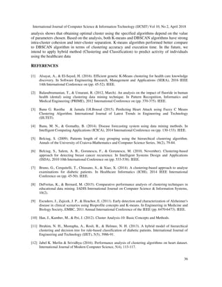 International Journal of Computer Science & Information Technology (IJCSIT) Vol 10, No 2, April 2018
36
analysis shows that obtaining optimal cluster using the specified algorithms depend on the value
of parameters chosen. Based on the analysis, both K-means and DBSCAN algorithms have strong
intra-cluster cohesion and inter-cluster separation. K-means algorithm performed better compare
to DBSCAN algorithm in terms of clustering accuracy and execution time. In the future, we
intend to apply hybrid method (Clustering and Classification) to predict activity of individuals
using the healthcare data
REFERENCES
[1] Alsayat, A., & El-Sayed, H. (2016). Efficient genetic K-Means clustering for health care knowledge
discovery. In Software Engineering Research, Management and Applications (SERA), 2016 IEEE
14th International Conference on (pp. 45-52). IEEE.
[2] Balasubramanian, T., & Umarani, R. (2012, March). An analysis on the impact of fluoride in human
health (dental) using clustering data mining technique. In Pattern Recognition, Informatics and
Medical Engineering (PRIME), 2012 International Conference on (pp. 370-375). IEEE.
[3] Banu G. Rasitha & Jamala J.H.Bousal (2015). Perdicting Heart Attack using Fuzzy C Means
Clustering Algorithm. International Journal of Latest Trends in Engineering and Technology
(IJLTET).
[4] Banu, M. N., & Gomathy, B. (2014). Disease forecasting system using data mining methods. In
Intelligent Computing Applications (ICICA), 2014 International Conference on (pp. 130-133). IEEE.
[5] Belciug, S. (2009). Patients length of stay grouping using the hierarchical clustering algorithm.
Annals of the University of Craiova-Mathematics and Computer Science Series, 36(2), 79-84.
[6] Belciug, S., Salem, A. B., Gorunescu, F., & Gorunescu, M. (2010, November). Clustering-based
approach for detecting breast cancer recurrence. In Intelligent Systems Design and Applications
(ISDA), 2010 10th International Conference on (pp. 533-538). IEEE.
[7] Bruno, G., Cerquitelli, T., Chiusano, S., & Xiao, X. (2014). A clustering-based approach to analyse
examinations for diabetic patients. In Healthcare Informatics (ICHI), 2014 IEEE International
Conference on (pp. 45-50). IEEE.
[8] DeFreitas, K., & Bernard, M. (2015). Comparative performance analysis of clustering techniques in
educational data mining. IADIS International Journal on Computer Science & Information Systems,
10(2).
[9] Escudero, J., Zajicek, J. P., & Ifeachor, E. (2011). Early detection and characterization of Alzheimer's
disease in clinical scenarios using Bioprofile concepts and K-means. In Engineering in Medicine and
Biology Society, EMBC, 2011 Annual International Conference of the IEEE (pp. 6470-6473). IEEE.
[10] Han, J., Kamber, M., & Pei, J. (2012). Cluster Analysis-10: Basic Concepts and Methods.
[11] Ibrahim, N. H., Mustapha, A., Rosli, R., & Helmee, N. H. (2013). A hybrid model of hierarchical
clustering and decision tree for rule-based classification of diabetic patients. International Journal of
Engineering and Technology (IJET), 5(5), 3986-91.
[12] Jabel K. Merlin & Srividhya (2016). Performance analysis of clustering algorithms on heart dataset.
International Journal of Modern Computer Science, 5(4), 113-117.
 