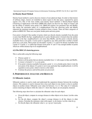 International Journal of Computer Science & Information Technology (IJCSIT) Vol 10, No 2, April 2018
32
4.2 Density Based Method
Density based method is used to discover clusters of non-spherical shape. In order to find clusters
of arbitrary shape, clusters are modelled as dense region in the data space, separated by sparse
regions [11]. One of the most widely used density based methods is Density-Based Spatial
Clustering of Applications with Noise (DBSCAN) which can discover any shape of clusters and
has the ability to identify noise points [14]. DBSCAN requires two parameter Eps and MinPts;
Eps means the maximum radius of a neighbourhood from the observing point and MinPts
represent the minimum number of points needed to form a cluster. There are three categories of
points in DBSCAN. These are core point, border point and noisy point.
Core point is formed if the number of points which are directly density reachable from the point
is more than MinPts the Eps- neighbourhood of a point. Border point is formed when the number
of points in the Eps- neighbourhood is not more than MinPts, and the point is directly density
reachable from a core point. A noise point is regarded as any other point that is neither a border
point nor a core point. These points are discarded. A point ‘a’ is said to be density reachable from
a point ‘b’ if point ‘a’ is within Eps distance from point ‘b’ and ‘b’ has enough number of points
which are within distance Eps in its neighbourhood.
4.2.1The DBSCAN clustering process
This is achievable using the following steps
• Choose a point ‘a’.
• Retrieve all the points that are density-reachable from ‘a’ with respect to Eps and MinPts.
• A cluster is formed if ‘a’ is a core point.
• If no point is density-reachable from point a point ‘a’, it is a border point, then it visits the
next point of the dataset. If a point is not in any particular Eps-neighbourhood, it will be
regarded as noisy point, which is known as the outlier
• Continue the process until all the points are processed.
5. PERFORMANCE ANALYSIS AND RESULTS
5.1 Silhouette Analysis
Silhouette analysis is used to study and understand the separation distance between the resulting
clusters. This analysis is used to measure how close each object in one cluster is close to another
objects in another cluster. Silhouette score values lie between -1 to +1. The value of +1 indicates
correct clustering of objects while the value of -1 show that objects are not properly clustered.
The following steps show how to calculate the silhouette value for each object.
a. Given jth object, compute its average distance to other objects in its cluster. Let this value
be xj.
b. For the jth object, compute the object’s average distance to all the objects in other
clusters. Calculate the minimum value with respect to all clusters. Let this value be yj.
c. For the jth object, the silhouette value is sj = (yj-xj) / max(xj,bj).
 